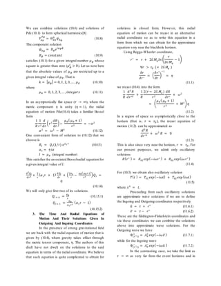 We can combine solutions (10.6) and solutions of
Pde (10.1) to form spherical harmonics[8]
𝑌𝜇 𝜃
𝜇 𝜙
= Θ 𝜇 𝜃
𝑘
𝜓 𝜇 𝜙
(10.8)
The component solution
𝜓 𝜇 𝜙
= 𝐵 𝜙 𝑒 𝑖𝜇 𝜙 𝜙
𝐵 𝜙 = 𝑐𝑜𝑛𝑠𝑡𝑎𝑛𝑡 (10.9)
satisfies (10.1) for a given integral number 𝜇 𝜙 whose
square is greater than zero (𝜇 𝜙
2
> 0). Let us note here
that the absolute values of 𝜇 𝜙 are restricted up to a
given integral value of 𝜇 𝜃. That is
𝑘 = | 𝜇 𝜙| = 0, 1, 2, 3, … , 𝜇 𝜃 (10.10)
where
𝜇 𝜃 = 0, 1, 2, 3, … , 𝑖𝑛𝑡𝑒𝑔𝑒𝑟𝑠 (10.11)
In an asymptotically flat space (𝑟 → ∞), where the
metric component 𝜂 is unity (𝜂 = 1), the radial
equation of motion Pde(10.4) takes a familiar Bessel
form
1
𝑅
1
𝑟2
𝑑
𝑑𝑟
( 𝑟2
𝑑𝑅
𝑑𝑟
) −
𝜇 𝜃
( 𝜇 𝜃 + 1)
𝑟2
= −𝛼2
𝛼2
= 𝜔2
− 𝑀2
(10.12)
One convenient form of solution to (10.12) that we
choose is
𝑅𝑙 = 𝑄𝑙(1/𝑟) 𝑒 𝛼1 𝑟
(10.13)
𝛼1 = ±𝑖𝛼
𝑙 = 𝜇 𝜃 (integral number)
This satisfies the associated Besselradial equation for
a given integral value of 𝑙.
𝑑2
𝑄𝑙
𝑑 𝑟2
+
2
𝑟
( 𝛼1 𝑟 + 1) 𝑑 𝑄𝑙
𝑑𝑟
+ (
2𝛼1
𝑟
−
𝜇 𝜃
( 𝜇 𝜃+1)
𝑟2
) 𝑄𝑙 =
0
(10.14)
We will only give first two of its solutions.
𝑄𝑙 = 0 =
𝑎0
𝑟
(10.15.1)
𝑄𝑙 = 1 =
𝑎0
𝛼1 𝑟2
( 𝛼1 𝑟 − 1)
(10.15.2)
3. The Time And Radial Equations of
Motion And Their Solutions Given In
Outgoing And Ingoing Coordinates
In the presence of strong gravitational field
we are back with the radial equation of motion that is
given by (10.4), where gravity takes effect through
the metric tensor component, 𝜂. The authors of this
draft have not dwelt on the solutions to the said
equation in terms of the radial coordinate. We believe
that such equation is quite complicated to obtain for
solutions in closed form. However, this radial
equation of motion can be recast in an alternative
radial coordinate so as to write this equation in a
form from which we can obtain for the approximate
equation very near the blackhole horizon.
Using Regge-Wheeler coordinate,
𝑟∗
= 𝑟 + 2𝐺𝑀𝑞 𝑙𝑛 (
𝑟
2𝐺 𝑀𝑞
− 1)
∀𝑟 > 𝑟𝐻 (= 2𝐺𝑀𝑞 )
𝜕𝑟
𝜕𝑟∗
= (
𝜕𝑟∗
𝜕𝑟
)
−1
= 𝜂
(11.1)
we recast (10.4) into the form
1
𝑅
𝑑2
𝑅
𝑑 𝑟∗2
+
1
𝑅
2(𝑟 − 2𝐺 𝑀𝑞 )
𝑟2
𝑑𝑅
𝑑𝑟∗
+ 𝜔2
= (
𝜇 𝜃
( 𝜇 𝜃 + 1)
𝑟2
+ 𝑀2) 𝜂
(11.2)
In a region of space so asymptotically close to the
horizon (that is, 𝑟 ≈ 𝑟𝐻), the recast equation of
motion (11.2) can be approximated as
𝑑2
𝑅
𝑑𝑟∗2
+ 𝜔2
𝑅 = 0
(11.3)
This is also since very near the horizon, 𝑟 ≈ 𝑟𝐻. For
our present purposes, we admit only oscillatory
solutions
𝑅( 𝑟∗ ) = 𝑅01 𝑒𝑥𝑝(−𝑖𝜔𝑟∗ ) + 𝑅02 𝑒𝑥𝑝(𝑖𝜔 𝑟∗ )
(11.4)
For (10.3) we obtain also oscillatory solution
𝑇( 𝑡 ) = 𝑇01 𝑒𝑥𝑝(−𝑖𝜔𝑡) + 𝑇02 𝑒𝑥𝑝(𝑖𝜔𝑡)
(11.5)
where 𝑥0
= 𝑡.
Proceeding from such oscillatory solutions
are approximate wave solutions if we are to define
the Ingoing and Outgoing coordinates respectively
𝑢̃ = 𝑡 + 𝑟∗
(11.6.1)
𝑣̃ = 𝑡 − 𝑟∗
(11.6.2)
These are the Eddington-Finkelstein coordinates and
via these coordinates we can combine the solutions
above into approximate wave solutions. For the
Outgoing wave we have
Φ(𝑟∗
𝑡)
+
= 𝐴0
+
𝑒𝑥𝑝(−𝑖𝜔𝑣̃) (11.7.1)
while for the Ingoing wave
Φ(𝑟∗
𝑡)
−
= 𝐴0
−
𝑒𝑥𝑝(−𝑖𝜔𝑢̃ ) (11.7.2)
In the contrasting case, we take the limit as
𝑟 → ∞ as very far from the event horizons and in
 
