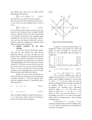 this limiting case, from (11.2) we obtain another
approximate radial equation
𝑑2
𝑅
𝑑𝑟∗2
+ (𝜔2
− 𝑀2
)𝑅 = 0 (11.8.1)
given for waves very far from the event horizons.
If we choose to have the scalar field as massless 𝑀 =
0, then (11.8.1) can take identical form as that of
(11.3).
𝑑2
𝑅
𝑑𝑟∗2
+ 𝜔2
𝑅 = 0 (11.8.2)
Let us note that in the previous case (for waves very
near the event horizons), it does not matter whether
we have a massless scalar or not since the mass term
in (11.2) drops off because of the vanishing metric
component 𝜂 very near the event horizons. That is,
very near the event horizons, effectively we have a
massless scalar that corresponds to a massless scalar
field very far from the said horizons.
4. Analytic Properties Of The Wave
Solutions
As we have noted in the previous section,
very near the event horizon the scalar field is
effectively massless and very far from the said
horizon, there corresponds the same radial equation
of motion for a massless scalar field. For our present
discussion purposes we would only have to take the
crude approximation that we have the same out-going
solution (11.7.1) for the two cases of waves very near
the horizon and waves very far from the horizon.
That is, we have to assume that we have the same
out-going waves propagating very near the horizon
that have reached very far from the horizon.
Because the given waves are massless, we
will assume that the out-going waves travel along the
out-going null path 𝛾+
, while the ingoing waves
along the infalling null path 𝛾−
. Respectively, these
paths are given by
𝛾+
: 𝜒 − 𝜂 = −𝑎+
(12.1.1)
𝛾−
: 𝜒 + 𝜂 = 𝑎−
(12.1.2)
Since our radial coordinate is within the interval 𝑟𝐻 <
𝑟 < ∞, the waves under concern here belong to
region I of the Carter-Penrose diagram.
(Fig.1)
In Figure 1, we have only drawn region I as
bounded by future event horizon 𝐻+
, future null
infinity ℑ+
, past null infinity ℑ−
and past event
horizon 𝐻−
. We approximate these boundaries as
straight lines
𝐻+
: 𝜒 − 𝜂 = −𝜋 (12.1.3)
𝐻−
: 𝜒 + 𝜂 = −𝜋 (12.1.4)
ℑ+
: 𝜒 + 𝜂 = 𝜋 (12.1.5)
ℑ−
: 𝜒 − 𝜂 = 𝜋 (12.1.6)
These are obtained from the given changes of
coordinates
𝜒 + 𝜂 = 2𝑢̃′, tan 𝑢̃′ = 𝑢̃ (12.2.1)
and
𝜒 − 𝜂 = −2𝑣̃ ′ , tan 𝑣̃′ = 𝑣̃ (12.2.2)
Let us take the infalling wave along an
infalling null path given for a constant (of non-
infinite values) infalling coordinate so we may write
𝑡 = 𝑐𝑜𝑛𝑠𝑡 − 𝑟∗
. As we have noted very near the
horizon, the Regge-Wheeler coordinate is pushed off
to negative infinity (𝑟∗
→ −∞) and as a
consequence, the coordinate time t approaches
(positive) infinity ( 𝑡 → ∞). The future event
horizon is where all 𝑟∗
→ −∞ and 𝑡 → ∞. So,
along 𝑢̃ = 𝑐𝑜𝑛𝑠𝑡, very near the horizon (𝑟 ≈ 𝑟𝐻),
the infalling wave hits 𝐻+
as it moves with positive
infinite values of coordinate time t – into an infinite
coordinate future.
In the limit as 𝑟∗
→ −∞ and 𝑡 → ∞, the
out-going coordinate takes on positive infinite values,
𝑣̃ = ∞ so that the outgoing wave is not defined on
the future event horizon.
 
