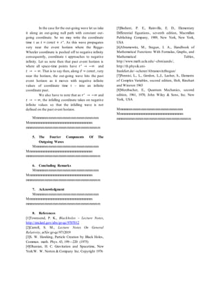 In the case for the out-going wave let us take
it along an out-going null path with constant out-
going coordinate. So we may write the coordinate
time t as 𝑡 = 𝑐𝑜𝑛𝑠𝑡 + 𝑟∗
. As this wave propagates
very near the event horizon where the Regge-
Wheeler coordinate is pushed off to negative infinity
consequently, coordinate t approaches to negative
infinity. Let us note then that past event horizon is
where all space-time points have 𝑟∗
→ −∞ and
𝑡 → − ∞. That is to say then, along 𝑣̃ = 𝑐𝑜𝑛𝑠𝑡, very
near the horizon, the out-going wave hits the past
event horizon as it moves with negative infinite
values of coordinate time t – into an infinite
coordinate past.
We also have to note that as 𝑟∗
→ −∞ and
𝑡 → − ∞, the infalling coordinate takes on negative
infinite values so that the infalling wave is not
defined on the past event horizon.
Mmmmmmmmmmmmmmmmmmmmmmmm
Mmmmmmmmmmmmmmmmmmmmmmmmmmm
mmmmmmmmmmmmmmmmmmmmmmmmmmm
5. The Fourier Components Of The
Outgoing Waves
Mmmmmmmmmmmmmmmmmmmmmmmm
Mmmmmmmmmmmmmmmmmmmmmmmmmmm
mmmmmmmmmmmmmmmmmmmmmmmmmmm
6. Concluding Remarks
Mmmmmmmmmmmmmmmmmmmmmmmm
Mmmmmmmmmmmmmmmmmmmmmmmmmmm
mmmmmmmmmmmmmmmmmmmmmmmmmmm
7. Acknowledgment
Mmmmmmmmmmmmmmmmmmmmmmmm
Mmmmmmmmmmmmmmmmmmmmmmmmmmm
mmmmmmmmmmmmmmmmmmmmmmmmmmm
8. References
[1]Townsend, P. K., Blackholes – Lecture Notes,
http://xxx.lanl.gov/abs/gr-qc/9707012
[2]Carroll, S. M., Lecture Notes On General
Relativity, arXiv:gr-qc/9712019
[3]S. W. Hawking, Particle Creation by Black Holes,
Commun. math. Phys. 43, 199—220 (1975)
[4]Ohanian, H. C. Gravitation and Spacetime, New
York:W. W. Norton & Company Inc. Copyright 1976
[5]Bedient, P. E., Rainville, E. D., Elementary
Differential Equations, seventh edition, Macmillan
Publishing Company, 1989, New York, New York,
USA
[6]Abramowitz, M., Stegun, I. A., Handbook of
Mathematical Functions With Formulas, Graphs, and
Mathematical Tables,
http://www.math.ucla.edu/~cbm/aands/,
http://th.physik.uni-
frankfurt.de/~scherer/AbramovitzStegun/
[7]Pennisi, L., L., Gordon, L.,I., Lasher, S., Elements
of Complex Variables, second edition, Holt, Rinehart
and Winston 1963
[8]Merzbacher, E., Quantum Mechanics, second
edition, 1961, 1970, John Wiley & Sons, Inc. New
York, USA
Mmmmmmmmmmmmmmmmmmmmmmmm
Mmmmmmmmmmmmmmmmmmmmmmmmmmm
mmmmmmmmmmmmmmmmmmmmmmmmmmm
 