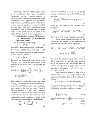 Immersing a classical field (example, scalar)
in a gravitational field quite complicates
Lagrangians and their resulting equations of
motion because of the presence of non-flat metric
components which represent for gravitational
field. However, a coordinate system can be chosen
so as to recast the equations of motion from which
we can then write their approximate forms
especially so close to event horizons. As earlier
said it is this feature that is so useful in one
approach to the problem of Hawking radiation
2. Klein-Gordon Equation Of Motion In
The Background Of Schwarzschild
Spacetime Metric
We start with the scalar action[4]
𝑆 = ∫ 𝑑4 𝑥 ℒ (1)
along with a Lagrangian given for a scalar field
ℒ = √−𝑔
1
2
( 𝑔 𝜇𝜐(𝜕𝜇 𝜑)( 𝜕𝜐 𝜑) + 2𝑉(𝜑)) (2)
where in the metric signature of positive two (+2)
we take the scalar potential as
𝑉( 𝜑) =
1
2
𝑀2 𝜑2 (3)
To get for the equation of motion for the scalar
field, we vary this action with respect to the
variation of the scalar field. This variation we
write as
𝛿𝑆 = ∫ 𝑑𝜎 𝜇 |
𝛿ℒ
𝛿(𝜕 𝜇 𝜑)
𝛿𝜑|
𝑥 𝐴
𝜇
𝑥 𝐵
𝜇
+ ∫ 𝑑4 𝑥 (
𝛿ℒ
𝛿𝜑
−𝜎 𝜇
𝜕𝜇 (
𝛿ℒ
𝛿(𝜕 𝜇 𝜑)
)) 𝛿𝜑
(4)
This variation is carried out noting that metric
fields 𝑔 𝜇𝜐 are independent of the variation of 𝜑 .
In the classical field theory the varied scalar field
must vanish at the two end points A and B,
𝛿𝜑( 𝐴) = 𝛿𝜑( 𝐵) = 0 and by stationary
condition, the variation of this scalar action must
vanish that is, 𝛿𝑆 = 0. Thus following these
variational (extremal) conditions, we obtain for the
Euler-Lagrange equation for the classical scalar
𝛿ℒ
𝛿𝜑
− 𝜕𝜇 (
𝛿ℒ
𝛿(𝜕𝜇 𝜑)
) = 0
(5)
Upon the substitution of (2) in (5) we get the
equation of motion for the scalar field in curved
spacetime
1
√−𝑔
𝜕𝜇[√−𝑔𝑔 𝜇𝜐(𝜕𝜐 𝜑) ] − 𝑀2 𝜑 = 0
(6)
where we take note of the covariant four-
divergence
1
√−𝑔
𝜕𝜇 [√−𝑔𝑔 𝜇𝜐(𝜕𝜐 𝜑) ] = ∇ 𝜇( 𝑔 𝜇𝜐(𝜕𝜐 𝜑) )
(7)
that is given with metric compatible connections.
In the metric signature of positive two the
fundamental line element in the background of
Schwarzschild spacetime metric is given by
𝑑𝑆2 = −𝜂𝑑𝑡2 + 𝜀𝑑𝑟2 + 𝑟2 𝑑𝜃2 + 𝑟2 𝑠𝑖𝑛2 𝜃𝑑𝜙2
𝜂 = 𝜀−1 = 1 −
2𝐺𝑀 𝑞
𝑟
(8)
We note in these that the square of the speed of
light is unity (𝑐2 = 1, Heaviside units) and that
𝑀 𝑞 is the mass of the gravitational body. In
addition, our spacetime is given with a set of
spacetime coordinates 𝑥 𝜇 = (𝑥0 = 𝑡; 𝑥1 =
𝑟; 𝑥2 = 𝜃; 𝑥3 = 𝜙 )
Our convenient solution to think of is in
product form so as to easily facilitate the
separation of variables. Such product solution is in
the form
𝜑( 𝑥0, 𝑟, 𝜃, 𝜙) = 𝑇( 𝑡) 𝑅(𝑟)Θ(𝜃)𝜓(𝜙)
(9)
This, given the background spacetime of (8), gives
the following component equations of motion
1
𝜓
𝜕 𝜙
2
𝜓 = −𝜇 𝜙
2
(10.1)
1
Θ
1
𝑠𝑖𝑛𝜃
𝜕𝜃[ 𝑠𝑖𝑛𝜃(𝜕𝜃Θ)] −
𝜇 𝜙
2
𝑠𝑖𝑛2 𝜃
= −𝜇 𝜃( 𝜇 𝜃 + 1)
(10.2)
1
𝑇
𝜕0
2
𝑇 = −𝜔2 (10.3)
 