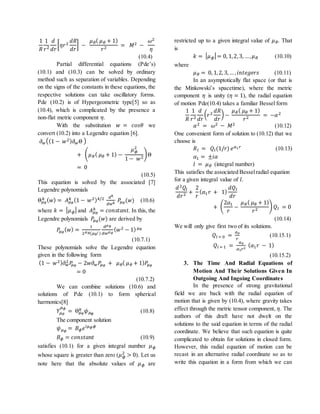 1
𝑅
1
𝑟2
𝑑
𝑑𝑟
[ 𝜂𝑟2
𝑑𝑅
𝑑𝑟
] −
𝜇 𝜃( 𝜇 𝜃 + 1)
𝑟2 = 𝑀2 −
𝜔2
𝜂
(10.4)
Partial differential equations (Pde’s)
(10.1) and (10.3) can be solved by ordinary
method such as separation of variables. Depending
on the signs of the constants in these equations, the
respective solutions can take oscillatory forms.
Pde (10.2) is of Hypergeometric type[5] so as
(10.4), which is complicated by the presence a
non-flat metric component 𝜂.
With the substitution 𝑤 = 𝑐𝑜𝑠𝜃 we
convert (10.2) into a Legendre equation [6].
𝜕 𝑤((1 − 𝑤2) 𝜕 𝑤Θ )
+ ( 𝜇 𝜃( 𝜇 𝜃 + 1) −
𝜇 𝜙
2
1 − 𝑤2
)Θ
= 0
(10.5)
This equation is solved by the associated [7]
Legendre polynomials
Θ 𝜇 𝜃
𝑘 ( 𝑤) = 𝐴 𝜇 𝜃
𝑘 (1 − 𝑤2) 𝑘/2 𝑑 𝑘
𝑑𝑤 𝑘
𝑃𝜇 𝜃
(𝑤) (10.6)
where 𝑘 = | 𝜇 𝜙|and 𝐴 𝜇 𝜃
𝑘 = 𝑐𝑜𝑛𝑠𝑡𝑎𝑛𝑡. In this, the
Legendre polynomials 𝑃𝜇 𝜃
(𝑤) are derived by
𝑃𝜇 𝜃
( 𝑤) =
1
2 𝜇 𝜃(𝜇 𝜃! )
𝑑 𝜇 𝜃
𝑑𝑤 𝜇 𝜃
( 𝑤2 − 1) 𝜇 𝜃
(10.7.1)
These polynomials solve the Legendre equation
given in the following form
(1 − 𝑤2) 𝜕 𝑤
2 𝑃𝜇 𝜃
− 2𝑤𝜕 𝑤 𝑃𝜇 𝜃
+ 𝜇 𝜃( 𝜇 𝜃 + 1) 𝑃𝜇 𝜃
= 0
(10.7.2)
We can combine solutions (10.6) and
solutions of Pde (10.1) to form spherical
harmonics[8]
𝑌𝜇 𝜃
𝜇 𝜙
= Θ 𝜇 𝜃
𝑘 𝜓 𝜇 𝜙
(10.8)
The component solution
𝜓 𝜇 𝜙
= 𝐵 𝜙 𝑒 𝑖𝜇 𝜙 𝜙
𝐵 𝜙 = 𝑐𝑜𝑛𝑠𝑡𝑎𝑛𝑡 (10.9)
satisfies (10.1) for a given integral number 𝜇 𝜙
whose square is greater than zero (𝜇 𝜙
2
> 0). Let us
note here that the absolute values of 𝜇 𝜙 are
restricted up to a given integral value of 𝜇 𝜃. That
is
𝑘 = | 𝜇 𝜙| = 0, 1,2,3, …, 𝜇 𝜃 (10.10)
where
𝜇 𝜃 = 0, 1,2, 3,… , 𝑖𝑛𝑡𝑒𝑔𝑒𝑟𝑠 (10.11)
In an asymptotically flat space (or that is
the Minkowski’s spacetime), where the metric
component 𝜂 is unity (𝜂 = 1), the radial equation
of motion Pde(10.4) takes a familiar Bessel form
1
𝑅
1
𝑟2
𝑑
𝑑𝑟
( 𝑟2
𝑑𝑅
𝑑𝑟
) −
𝜇 𝜃( 𝜇 𝜃 + 1)
𝑟2 = −𝛼2
𝛼2 = 𝜔2 − 𝑀2 (10.12)
One convenient form of solution to (10.12) that we
choose is
𝑅 𝑙 = 𝑄𝑙(1/𝑟) 𝑒 𝛼1 𝑟 (10.13)
𝛼1 = ±𝑖𝛼
𝑙 = 𝜇 𝜃 (integral number)
This satisfies the associated Besselradial equation
for a given integral value of 𝑙.
𝑑2 𝑄𝑙
𝑑𝑟2 +
2
𝑟
( 𝛼1 𝑟 + 1)
𝑑𝑄𝑙
𝑑𝑟
+ (
2𝛼1
𝑟
−
𝜇 𝜃( 𝜇 𝜃 + 1)
𝑟2
) 𝑄𝑙 = 0
(10.14)
We will only give first two of its solutions.
𝑄𝑙 = 0 =
𝑎0
𝑟
(10.15.1)
𝑄𝑙 = 1 =
𝑎0
𝛼1 𝑟2
( 𝛼1 𝑟 − 1)
(10.15.2)
3. The Time And Radial Equations of
Motion And Their Solutions Given In
Outgoing And Ingoing Coordinates
In the presence of strong gravitational
field we are back with the radial equation of
motion that is given by (10.4), where gravity takes
effect through the metric tensor component, 𝜂. The
authors of this draft have not dwelt on the
solutions to the said equation in terms of the radial
coordinate. We believe that such equation is quite
complicated to obtain for solutions in closed form.
However, this radial equation of motion can be
recast in an alternative radial coordinate so as to
write this equation in a form from which we can
 