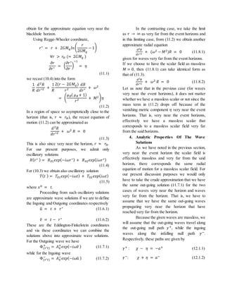 obtain for the approximate equation very near the
blackhole horizon.
Using Regge-Wheeler coordinate,
𝑟∗ = 𝑟 + 2𝐺𝑀 𝑞 𝑙𝑛(
𝑟
2𝐺𝑀 𝑞
− 1)
∀𝑟 > 𝑟𝐻 (= 2𝐺𝑀 𝑞 )
𝜕𝑟
𝜕𝑟∗ = (
𝜕𝑟∗
𝜕𝑟
)
−1
= 𝜂
(11.1)
we recast (10.4) into the form
1
𝑅
𝑑2 𝑅
𝑑𝑟∗2 +
1
𝑅
2(𝑟 − 2𝐺𝑀 𝑞)
𝑟2
𝑑𝑅
𝑑𝑟∗ + 𝜔2
= (
𝜇 𝜃( 𝜇 𝜃 + 1)
𝑟2 + 𝑀2) 𝜂
(11.2)
In a region of space so asymptotically close to the
horizon (that is, 𝑟 ≈ 𝑟𝐻), the recast equation of
motion (11.2) can be approximated as
𝑑2 𝑅
𝑑𝑟∗2 + 𝜔2 𝑅 = 0
(11.3)
This is also since very near the horizon, 𝑟 ≈ 𝑟𝐻.
For our present purposes, we admit only
oscillatory solutions
𝑅( 𝑟∗ ) = 𝑅01 𝑒𝑥𝑝(−𝑖𝜔𝑟∗) + 𝑅02 𝑒𝑥𝑝(𝑖𝜔𝑟∗)
(11.4)
For (10.3) we obtain also oscillatory solution
𝑇( 𝑡 ) = 𝑇01 𝑒𝑥𝑝(−𝑖𝜔𝑡) + 𝑇02 𝑒𝑥𝑝(𝑖𝜔𝑡)
(11.5)
where 𝑥0 = 𝑡.
Proceeding from such oscillatory solutions
are approximate wave solutions if we are to define
the Ingoing and Outgoing coordinates respectively
𝑢̃ = 𝑡 + 𝑟∗ (11.6.1)
𝑣̃ = 𝑡 − 𝑟∗ (11.6.2)
These are the Eddington-Finkelstein coordinates
and via these coordinates we can combine the
solutions above into approximate wave solutions.
For the Outgoing wave we have
Φ(𝑟∗ 𝑡)
+
= 𝐴0
+
𝑒𝑥𝑝(−𝑖𝜔𝑣̃ ) (11.7.1)
while for the Ingoing wave
Φ(𝑟∗ 𝑡)
−
= 𝐴0
−
𝑒𝑥𝑝(−𝑖𝜔𝑢̃ ) (11.7.2)
In the contrasting case, we take the limit
as 𝑟 → ∞ as very far from the event horizons and
in this limiting case, from (11.2) we obtain another
approximate radial equation
𝑑2 𝑅
𝑑𝑟∗2
+ (𝜔2 − 𝑀2)𝑅 = 0 (11.8.1)
given for waves very far from the event horizons.
If we choose to have the scalar field as massless
𝑀 = 0, then (11.8.1) can take identical form as
that of (11.3).
𝑑2 𝑅
𝑑𝑟∗2
+ 𝜔2 𝑅 = 0 (11.8.2)
Let us note that in the previous case (for waves
very near the event horizons), it does not matter
whether we have a massless scalar or not since the
mass term in (11.2) drops off because of the
vanishing metric component 𝜂 very near the event
horizons. That is, very near the event horizons,
effectively we have a massless scalar that
corresponds to a massless scalar field very far
from the said horizons.
4. Analytic Properties Of The Wave
Solutions
As we have noted in the previous section,
very near the event horizon the scalar field is
effectively massless and very far from the said
horizon, there corresponds the same radial
equation of motion for a massless scalar field. For
our present discussion purposes we would only
have to take the crude approximation that we have
the same out-going solution (11.7.1) for the two
cases of waves very near the horizon and waves
very far from the horizon. That is, we have to
assume that we have the same out-going waves
propagating very near the horizon that have
reached very far from the horizon.
Because the given waves are massless, we
will assume that the out-going waves travel along
the out-going null path 𝛾+, while the ingoing
waves along the infalling null path 𝛾−.
Respectively, these paths are given by
𝛾+ : 𝜒 − 𝜂 = −𝑎+ (12.1.1)
𝛾−: 𝜒 + 𝜂 = 𝑎− (12.1.2)
 