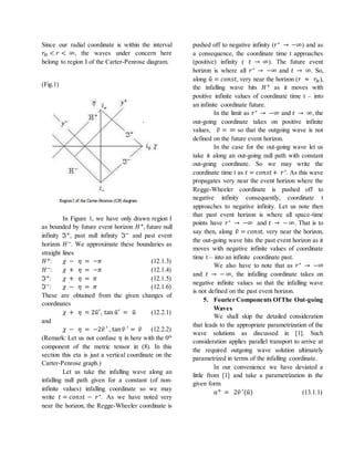 Since our radial coordinate is within the interval
𝑟𝐻 < 𝑟 < ∞, the waves under concern here
belong to region I of the Carter-Penrose diagram.
(Fig.1)
In Figure 1, we have only drawn region I
as bounded by future event horizon 𝐻+, future null
infinity ℑ+, past null infinity ℑ− and past event
horizon 𝐻−. We approximate these boundaries as
straight lines
𝐻+: 𝜒 − 𝜂 = −𝜋 (12.1.3)
𝐻−: 𝜒 + 𝜂 = −𝜋 (12.1.4)
ℑ+: 𝜒 + 𝜂 = 𝜋 (12.1.5)
ℑ−: 𝜒 − 𝜂 = 𝜋 (12.1.6)
These are obtained from the given changes of
coordinates
𝜒 + 𝜂 = 2𝑢̃′, tan 𝑢̃′ = 𝑢̃ (12.2.1)
and
𝜒 − 𝜂 = −2𝑣̃ ′ , tan 𝑣̃ ′ = 𝑣̃ (12.2.2)
(Remark: Let us not confuse 𝜂 in here with the 0th
component of the metric tensor in (8). In this
section this eta is just a vertical coordinate on the
Carter-Penrose graph.)
Let us take the infalling wave along an
infalling null path given for a constant (of non-
infinite values) infalling coordinate so we may
write 𝑡 = 𝑐𝑜𝑛𝑠𝑡 − 𝑟∗. As we have noted very
near the horizon, the Regge-Wheeler coordinate is
pushed off to negative infinity (𝑟∗ → −∞) and as
a consequence, the coordinate time t approaches
(positive) infinity ( 𝑡 → ∞). The future event
horizon is where all 𝑟∗ → −∞ and 𝑡 → ∞. So,
along 𝑢̃ = 𝑐𝑜𝑛𝑠𝑡, very near the horizon (𝑟 ≈ 𝑟𝐻),
the infalling wave hits 𝐻+ as it moves with
positive infinite values of coordinate time t – into
an infinite coordinate future.
In the limit as 𝑟∗ → −∞ and 𝑡 → ∞, the
out-going coordinate takes on positive infinite
values, 𝑣̃ = ∞ so that the outgoing wave is not
defined on the future event horizon.
In the case for the out-going wave let us
take it along an out-going null path with constant
out-going coordinate. So we may write the
coordinate time t as 𝑡 = 𝑐𝑜𝑛𝑠𝑡+ 𝑟∗. As this wave
propagates very near the event horizon where the
Regge-Wheeler coordinate is pushed off to
negative infinity consequently, coordinate t
approaches to negative infinity. Let us note then
that past event horizon is where all space-time
points have 𝑟∗ → −∞ and 𝑡 → − ∞. That is to
say then, along 𝑣̃ = 𝑐𝑜𝑛𝑠𝑡, very near the horizon,
the out-going wave hits the past event horizon as it
moves with negative infinite values of coordinate
time t – into an infinite coordinate past.
We also have to note that as 𝑟∗ → −∞
and 𝑡 → − ∞, the infalling coordinate takes on
negative infinite values so that the infalling wave
is not defined on the past event horizon.
5. Fourier Components OfThe Out-going
Waves
We shall skip the detailed consideration
that leads to the appropriate parametrization of the
wave solutions as discussed in [1]. Such
consideration applies parallel transport to arrive at
the required outgoing wave solution ultimately
parametrized in terms of the infalling coordinate.
In our convenience we have deviated a
little from [1] and take a parametrization in the
given form
𝑎+ = 2𝑣̃ ′(𝑢̃) (13.1.1)
 