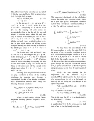 This differs from what is arrived at [on pp. 126 of
[1]] in the numerical factor 2GM as given in this
draft. So in this draft we write
𝑣̃( 𝑢̃) = −2𝐺𝑀𝑙𝑛(−𝑢̃) (13.1.2)
−∞ < 𝑢̃ < 0
In the limit as 𝑢̃ → −∞, we have 𝑢̃ ′ =
−𝜋/2, 𝑎− = −𝜋, 𝛾− → 𝐻−, while 𝑣̃ = −∞,
𝑣̃ ′ = −𝜋/2 . Consequently, 𝑎+ = −𝜋 and 𝛾+ →
ℑ−. As the outgoing null path comes so
asymptotically close to the line of the past null
infinity all outgoing waves along this path can
only be viewed in the infinite past since 𝑣̃ = 𝑡 −
𝑟∗ = −∞, 𝑡 → − ∞, 𝑟∗ → ∞, while as the
infalling null path comes so infinitely close to the
line of past event horizon, all infalling waves
along the infalling null path can only be viewed in
the infinite past since 𝑢̃ = 𝑡 + 𝑟∗ = −∞, 𝑡 →
− ∞, 𝑟∗ → −∞, 𝑟 ≈ 𝑟𝐻.
For the case as 𝑢̃ → 0 we have 𝑢̃′ = 0,
𝑎− = 0 and 𝛾− is now along the line 𝜒 + 𝜂 = 0.
In this limiting case, 𝑣̃ = ∞ so that 𝑣̃ ′ = 𝜋/2 and
consequently, 𝑎+ = 𝜋 and 𝛾+ → 𝐻+. What this
means is that waves along the outgoing null path
as this path comes so very close to the line of
future event horizon can only be viewed in the
infinite future given 𝑣̃ = 𝑡 − 𝑟∗ = ∞, 𝑡 → ∞
and 𝑟∗ → −∞.
Following from the parametrization of the
out-going coordinate in terms of the infalling
coordinate, the outgoing wave becomes a
parametrized function of the infalling coordinate.
Such parametrized function must satisfy the
following boundary conditions
Φ( 𝑟∗ 𝑡)
+
[𝑣̃( 𝑢̃)] = 𝐴0
+
𝑒𝑥𝑝(𝑖2𝜔𝐺𝑀𝑙𝑛(−𝑢̃) )
−∞ < 𝑢̃ < 0
Φ( 𝑟∗ 𝑡)
+
[𝑣̃( 𝑢̃)] = 0, 𝑢̃ > 0
(13.2.1)
In here, we shall consider only the Fourier
integration involving positive frequency modes,
𝜔′ > 0.
Φ̃( 𝑟∗ 𝑡)
+ ( 𝜔, 𝜔′) = ∫ 𝑑𝑢̃
∞
−∞
Φ( 𝑟∗ 𝑡)
+
(𝑢̃, 𝜔)𝑒−𝑖𝜔′ 𝑢̃
= 𝐴0
+
∫ 𝑑𝑢̃ 𝑒𝑥𝑝(𝑖2𝜔𝐺𝑀𝑙𝑛(−𝑢̃) ) 𝑒−𝑖𝜔′ 𝑢̃0
−∞
(13.2.2)
This integration is facilitated with the aid of close
contour integration on a complex z-plane, where
for a point P(x, y) in a rectangular coordinate
system there corresponds a complex number, 𝑧 =
𝑥 + 𝑖𝑦. The said close contour is given by
∮ 𝑑𝑧 𝑓( 𝑧) 𝑒−𝑖𝜔′𝑧 = ∫ 𝑑𝑧 𝑓( 𝑧) 𝑒−𝑖𝜔′𝑧
𝑂𝐴Γ
+ ∫ 𝑑𝑧 𝑓( 𝑧) 𝑒−𝑖𝜔′𝑧
𝐴𝐵
+ ∫ 𝑑𝑧 𝑓( 𝑧) 𝑒−𝑖𝜔′𝑧
𝐵𝑂
(13.2.3)
We may choose this close integral in the
left upper quadrant to involve the points O(0, 0) at
the origin of the rectangular coordinate system
with a corresponding complex number z = 0 +
iO = 0, A(-R, 0) with z = −R + i0 = −R and
B(0, R) for the complex number z = 0 + iR =
iR. There are three integral paths connecting these
points: straight line along the (real) x axis from O
to A, a quarter circle from A to B and straight line
along (imaginary) y axis from B back to point of
origin.
Briefly, we may examine for the
singularities of the function 𝑓( 𝑧) =
exp(𝑖2𝜔𝐺𝑀𝑙𝑛(−𝑧)) to get for the basic reason
why we can choose ∀𝑥 > 0 to be the branch cut
and why we are having the close integral in the
upper left quadrant.
𝑓( 𝑧) = exp(𝑖2𝜔𝐺𝑀𝑙𝑛(−𝑧)) (13.2.4)
𝑧 = 𝑥 + 𝑖𝑦
At y = 0, where z = x, we have
𝑓( 𝑧 = 𝑥) = exp(𝑖2𝜔𝐺𝑀𝑙𝑛(−𝑥))
(13.2.5.1)
Note in this case that 𝑓( 𝑧 = 𝑥) is singular that is,
not defined on ∀𝑥 > 0 since
𝑙𝑛(−𝑥) (13.2.5.2)
is undefined on ∀𝑥 > 0. So in this case we shall
think of ∀𝑥 > 0 as the branch cut region.
 