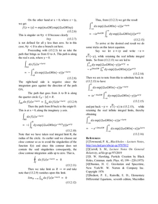On the other hand at x = 0, where z = iy,
we get
𝑓( 𝑧 = 𝑖𝑦) = exp(𝜋𝜔𝐺𝑀) exp(𝑖2𝜔𝐺𝑀𝑙𝑛𝑦)
(13.2.6)
This is singular on ∀𝑦 < 0 because clearly
𝑙𝑛𝑦 (13.2.7)
is not defined for all y less than zero. So in this
case, ∀𝑦 < 0 is also a branch cut here.
Proceeding with (13.2.3) let us take the
path that brings us from O to A. This path is along
the real x axis, where y = 0.
∫ 𝑑𝑧 𝑓( 𝑧) 𝑒−𝑖𝜔′𝑧
𝑂𝐴
= − ∫ 𝑑𝑥 exp(𝑖2𝜔𝐺𝑀𝑙𝑛(−𝑥))𝑒−𝑖𝜔′𝑥
0
−𝑅
(13.2.8)
The right-hand side is negative since the
integration goes against the direction of the path
OA.
The path that goes from A to B is along
the quarter circle 𝐶 𝑅 ∶ | 𝑧| = 𝑅.
∫ 𝑑𝑧 𝑓( 𝑧) 𝑒−𝑖𝜔′𝑧
𝐴𝐵 = ∫ 𝑑𝑧 𝑓( 𝑧) 𝑒−𝑖𝜔′𝑧
𝐶 𝑅
(13.2.9)
Then the path from B back to the origin O.
This is at x = 0, along the imaginary y axis.
∫ 𝑑𝑧 𝑓( 𝑧) 𝑒−𝑖𝜔′𝑧
𝐵𝑂
= −𝑖 ∫ 𝑑𝑦 exp(𝑖2𝜔𝐺𝑀𝑙𝑛(𝑒−𝑖𝜋/2 𝑦))𝑒 𝜔′𝑦
𝑅
0
(13.2.10)
Note that we have taken real integral limit R, the
radius of the circle. As earlier said we choose our
close contour so as to avoid the singularities of the
function f(z) and since this contour does not
contain the said singularities consequently, the
close contour integration adds up to zero. That is,
∮ 𝑑𝑧 𝑓( 𝑧) 𝑒−𝑖𝜔′𝑧 = 0
Γ
(13.2.11)
Then we take limit as 𝑅 → ∞ and take
note that (13.2.9) vanishes upon this limit.
𝑙𝑖𝑚 𝑅 → ∞ ∫ 𝑑𝑧 𝑓( 𝑧) 𝑒−𝑖𝜔′𝑧
𝐶 𝑅
= 0
(13.2.12)
Thus, from (13.2.3) we get the result
∫ 𝑑𝑥 exp(𝑖2𝜔𝐺𝑀𝑙𝑛(−𝑥))𝑒−𝑖𝜔′𝑥
0
−∞
= −𝑖𝑒 𝜋𝜔𝐺𝑀 ∫ 𝑑𝑦 exp(𝑖2𝜔𝐺𝑀𝑙𝑛(𝑦))𝑒 𝜔′𝑦
∞
0
(13.2.13)
To arrive at the desired end result we do
some tricks on this latest equation.
Say we let 𝑥 = 𝑖𝑦 and write −𝑥 =
𝑒
𝑖𝜋
2 (−𝑦), while retaining the real infinite integral
limits. So from (13.2.13) we are led to
∫ 𝑑𝑦 exp(𝑖2𝜔𝐺𝑀𝑙𝑛(−𝑦))𝑒 𝜔′𝑦0
−∞ =
− 𝑒2𝜋𝜔𝐺𝑀 ∫ 𝑑𝑦 exp(𝑖2𝜔𝐺𝑀𝑙𝑛(𝑦))𝑒 𝜔′𝑦∞
0
(13.2.14)
Then we are to note from this to substitute back in
(13.2.13) to have
∫ 𝑑𝑥 exp(𝑖2𝜔𝐺𝑀𝑙𝑛(−𝑥))𝑒−𝑖𝜔′𝑥
0
−∞
= 𝑖𝑒− 𝜋𝜔𝐺𝑀 ∫ 𝑑𝑦 exp(𝑖2𝜔𝐺𝑀𝑙𝑛(−𝑦))𝑒 𝜔′𝑦
0
−∞
(13.2.15)
and put back −𝑦 = 𝑒
𝑖𝜋
2 (−𝑥) in (13.2.15), while
retaining the real infinite integral limits, thereby
obtaining
∫ 𝑑𝑥 exp(𝑖2𝜔𝐺𝑀𝑙𝑛(−𝑥))𝑒−𝑖𝜔′𝑥
0
−∞
= − 𝑒−2𝜋𝜔𝐺𝑀 ∫ 𝑑𝑥 exp(𝑖2𝜔𝐺𝑀𝑙𝑛(−𝑥))𝑒 𝑖𝜔′𝑥
0
−∞
(13.2.16)
References
[1]Townsend, P. K., Blackholes – Lecture Notes,
http://xxx.lanl.gov/abs/gr-qc/9707012
[2]Carroll, S. M., Lecture Notes On General
Relativity, arXiv:gr-qc/9712019
[3]S. W. Hawking, Particle Creation by Black
Holes, Commun. math. Phys. 43, 199—220 (1975)
[4]Ohanian, H. C. Gravitation and Spacetime,
New York:W. W. Norton & Company Inc.
Copyright 1976
[5]Bedient, P. E., Rainville, E. D., Elementary
Differential Equations, seventh edition, Macmillan
 