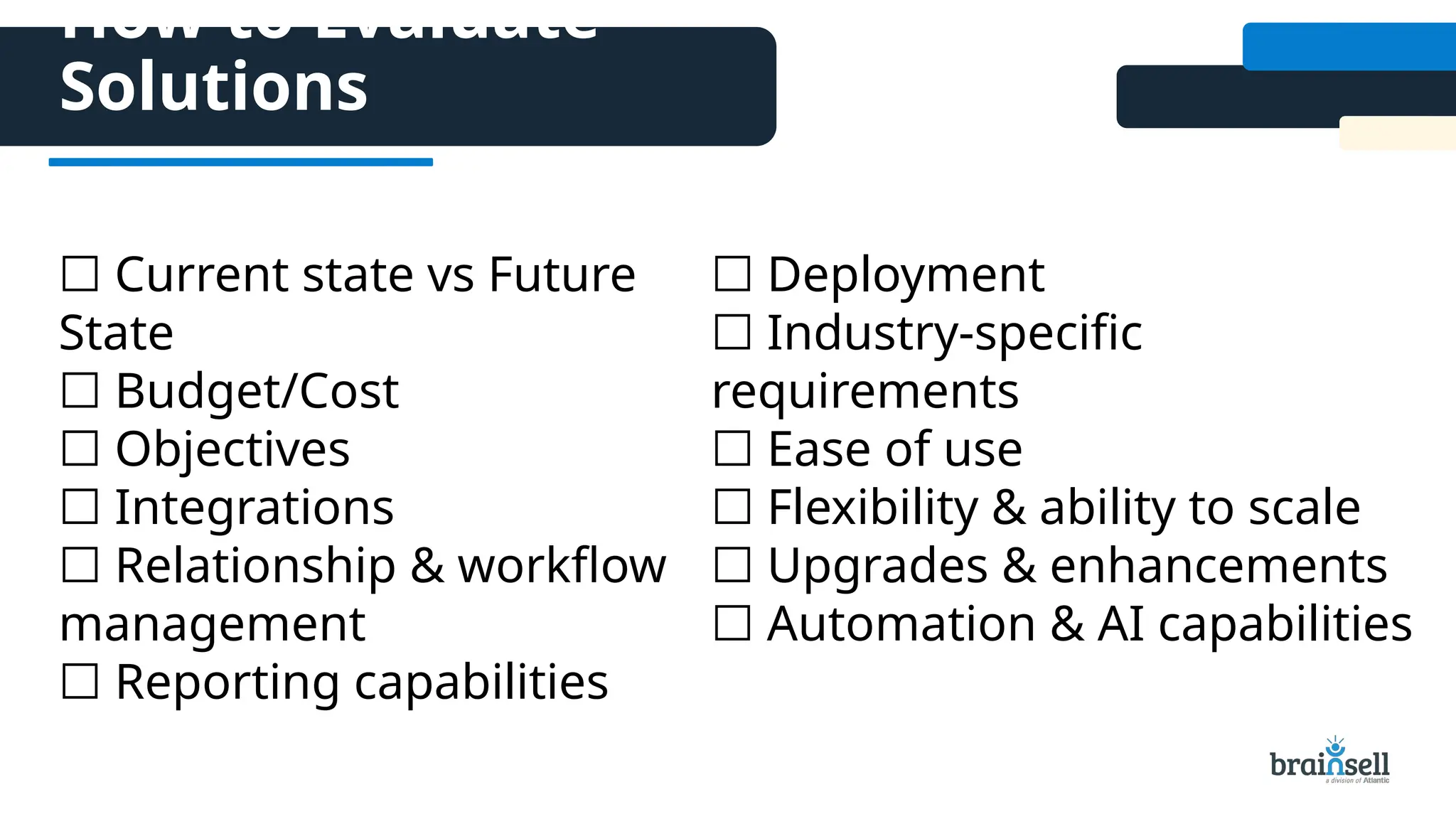 How to Evaluate
Solutions
☐ Current state vs Future
State
☐ Budget/Cost
☐ Objectives
☐ Integrations
☐ Relationship & workflow
management
☐ Reporting capabilities
☐ Deployment
☐ Industry-specific
requirements
☐ Ease of use
☐ Flexibility & ability to scale
☐ Upgrades & enhancements
☐ Automation & AI capabilities
 