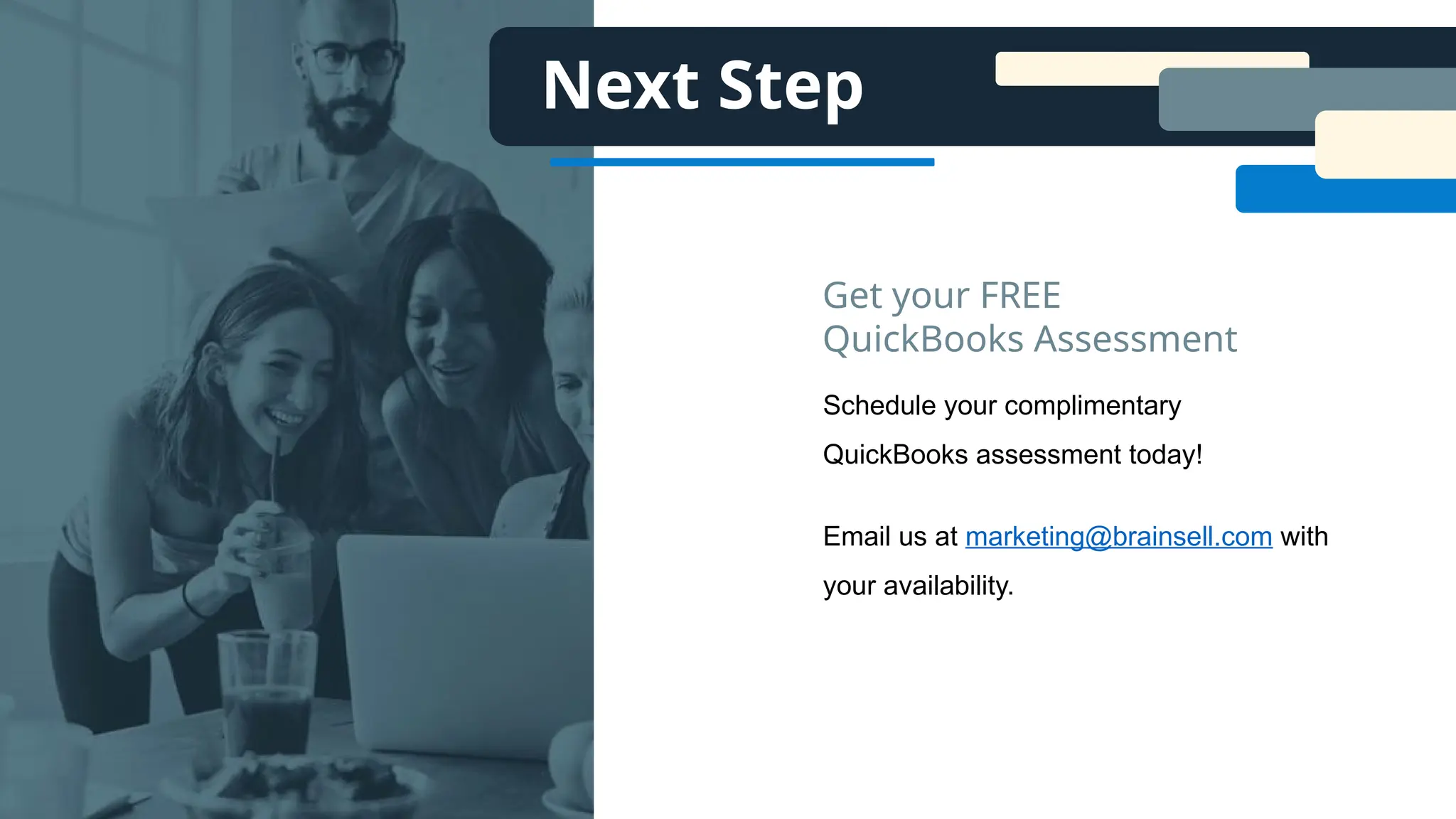 Next Step
Schedule your complimentary
QuickBooks assessment today!
Email us at marketing@brainsell.com with
your availability.
Get your FREE
QuickBooks Assessment
 
