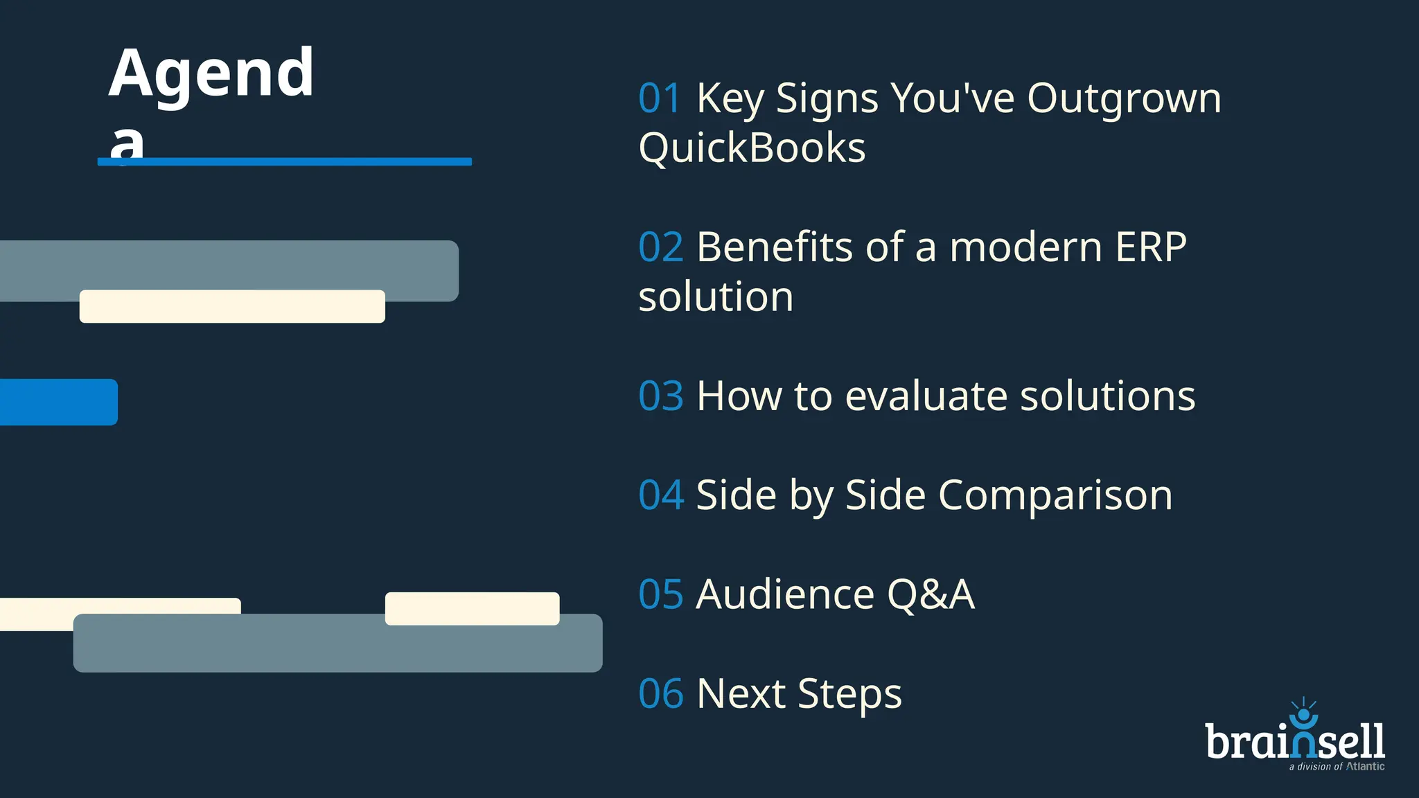Agend
a
01 Key Signs You've Outgrown
QuickBooks
02 Benefits of a modern ERP
solution
03 How to evaluate solutions
04 Side by Side Comparison
05 Audience Q&A
06 Next Steps
 