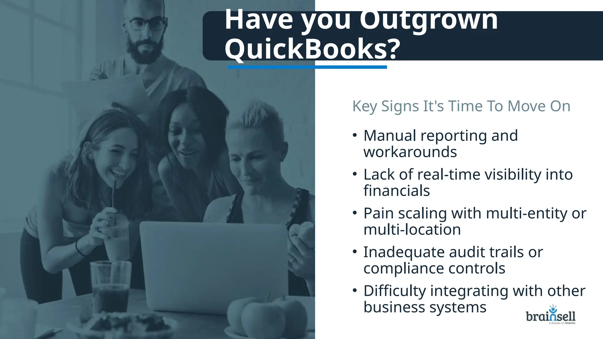 Have you Outgrown
QuickBooks?
• Manual reporting and
workarounds
• Lack of real-time visibility into
financials
• Pain scaling with multi-entity or
multi-location
• Inadequate audit trails or
compliance controls
• Difficulty integrating with other
business systems
Key Signs It's Time To Move On
 