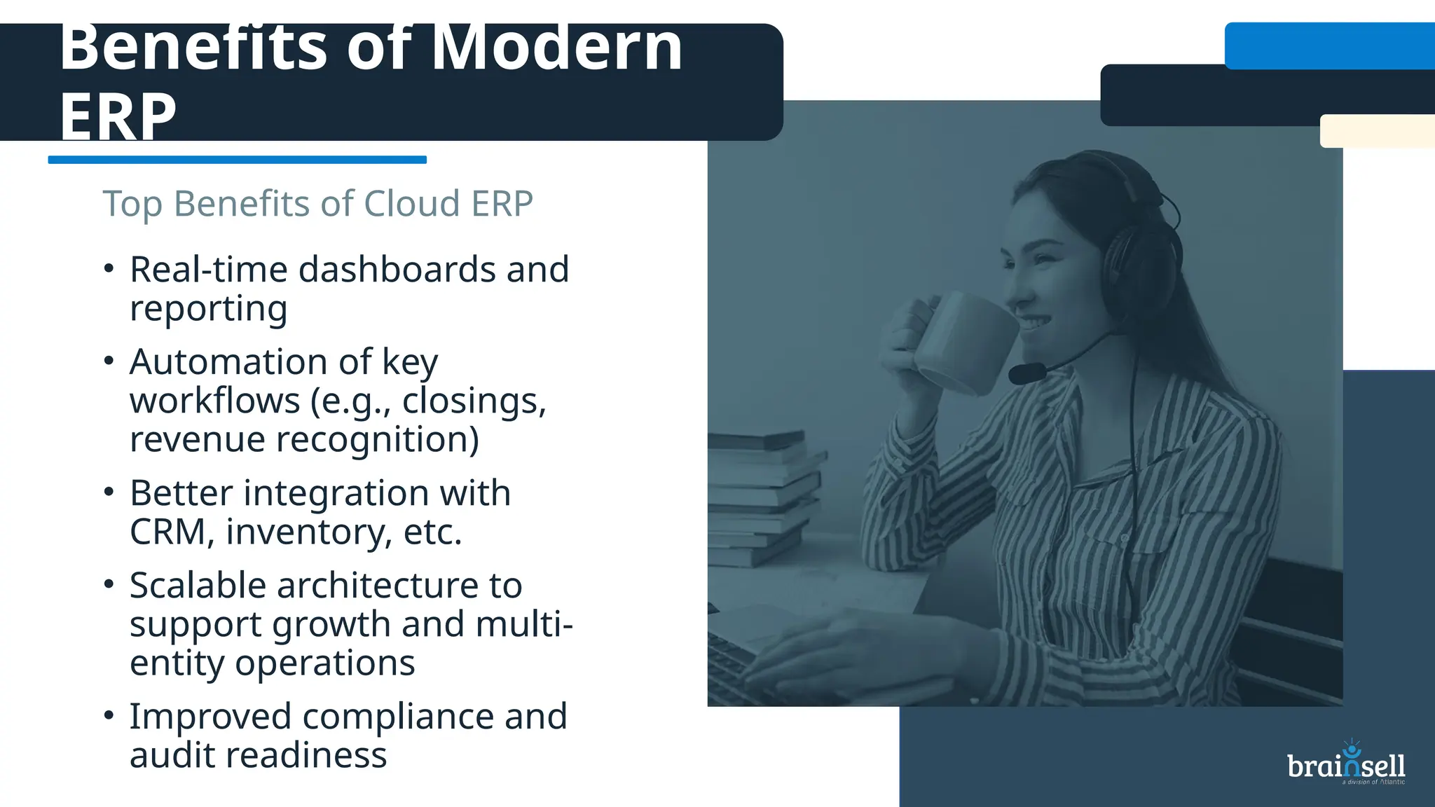 Benefits of Modern
ERP
• Real-time dashboards and
reporting
• Automation of key
workflows (e.g., closings,
revenue recognition)
• Better integration with
CRM, inventory, etc.
• Scalable architecture to
support growth and multi-
entity operations
• Improved compliance and
audit readiness
Top Benefits of Cloud ERP
 