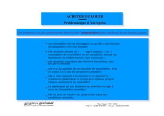 ACHETER OU LOUER
                                      Problématique d entreprise

Une entreprise a le plus généralement intérêt à être « propriétaire (direct ouindirect) de ses bureaux quand
                                                                  »                                       :



                       · son immobilier lui est stratégique ou qu elle a des besoins
                         incompatibles avec une location
                                                       ;
                       · elle souhaite donner un «     esprit maison », un e
                         atmosphère de convivialité ou de complicité, montre un
                         fondement un établissement, une continuité...
                       · elle souhaite constituer des réserves financières, une
                                          ;
                         faculté à rebondir

                       · elle veut la maîtrise de ses facultés de mouvement, tout
                         en ayant 5 à 6 ans de perspective première
                                                                  ;

                       · elle a une capacité à inventorier et à exprimer le
                         rendement global dans le temps des capitaux propres
                         utilisés notamment en immobilier
                                                        ;

                       · Le rendement de son business est inférieur ou égal à
                         celui de l immobilier considéré
                                                     ;

                       · elle ne peut se trouver un propriétaire dans des
                         conditions normales.

                                                                          3 Place Wagram 75017 PARIS
                                                         Téléphone : 33 (0)1 42 12 72 03 Télécopie : 33 (0)1 42 12 72 04
 