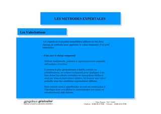 LES METHODES EXPERTALES


Les Valorisations

                Les experts en évaluation immobilière utilisent en fait deux
               champs de méthode pour apprécier la valeur financière d un actif
               immobilier.


              - d une part le champ comparatif

                Méthode traditionnelle, judiciaire et réglementairement comptable
                sauf quelques corrections.

                Il consiste le plus généralement à établir, comme vu
                précédemment, un schéma comparatif pour appliquer à un
                bien donné les valeurs constatées en transactions réelles et
                ainsi par mise en équivalence relative, lui trouver une valeur
                probable sous des conditions expressément définies.

                Mais consiste aussi à appréhender un coût de construction à
                l identique dont sera déduit la consommation (ou usure ou
                amortissement) déjà réalisée.



                                                                           3 Place Wagram 75017 PARIS
                                                          Téléphone : 33 (0)1 42 12 72 03 Télécopie : 33 (0)1 42 12 72 04
 