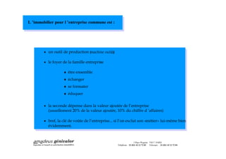 L immobilier pour l entreprise commune est :




        · un outil de production (machine outils
                                              ;)

        · le foyer de la famille entreprise
                                         :

                   ¨ être ensemble
                   ¨ échanger
                   ¨ se formater
                   ¨ éduquer

        · la seconde dépense dans la valeur ajoutée de l entreprise
          (usuellement 20% de la valeur ajoutée, 10% du chiffre d affaires)

        · bref, la clé de voûte de l entreprise... si l on exclut son «métier» lui-même bien
          évidemment.



                                                                    3 Place Wagram 75017 PARIS
                                                   Téléphone : 33 (0)1 42 12 72 03 Télécopie : 33 (0)1 42 12 72 04
 