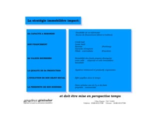 La stratégie immobilière impact:


                                   Possibilité de se reformater
SA CAPACITE A REBONDIR
                                   Source de financement (direct et indirect)


                                   Crédit bail
SON FINANCEMENT                    Lease back
                                   Revente                             (Pechiney)
                                   Garantie d emprunt
                                   Filiale externalisée                (Foncière)


SA VALEUR BOURSIERE                Rentabilité des fonds propres divergente
                                   entre celle   corporate et celle immobilière
                                   banalisée



LA QUALITE DE SA PRODUCTION        Système relationnel et productif, ergonomies



L EVOLUTION DE SON OBJET SOCIAL    Effet papillon dans le temps


                                   Dans certains cas où il y a de facto
LA PERENNITE DE SON BUSINESS       propriété commerciale



                          et doit être mise en perspective temps
                                                             3 Place Wagram 75017 PARIS
                                            Téléphone : 33 (0)1 42 12 72 03 Télécopie : 33 (0)1 42 12 72 04
 