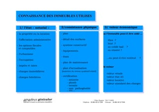 CONNAISSANCE DES IMMEUBLES UTILISES


  1/ l état « notarial »         2/consistance physique                                  3/ valeur économique

- la propriété ou la location    - plan                                                a) l immeuble peut-il être cédé

- l affectation administrative   - détail des surfaces                                        libre ?
                                                                                              loué ?
- les options fiscales           - système constructif
                                                                                              en crédit bail               ?
  et comptables
                                 - équipements                                                en réméré ?
- l urbanisme
                                 - états
                                                                                                ou peut-il être restitué       ?
- l occupation
                                 - plan de maintenance
- impôts et taxes                                                                      b) valeur
                                 - plan d actualisation
- charges immobilières            (maintien du niveau qualitatif relatif)
                                                                                            valeur       vénale
- charges hôtelières             - certification                                            valeur       état A5
                                       -   amiante                                          valeur       locative
                                       -   plomb                                            valeur       standard des charges
                                       -   termite
                                       -   non pathogénéité
                                       -   etc



                                                                          3 Place Wagram 75017 PARIS
                                                         Téléphone : 33 (0)1 42 12 72 03 Télécopie : 33 (0)1 42 12 72 04
 