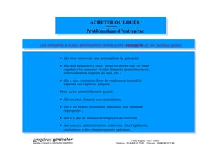 ACHETER OU LOUER
                             Problématique d entreprise

Une entreprise a le plus généralement intérêt à être «locataire» de ses bureaux quand


            · elle veut entretenir une atmosphère de précarité;

            · elle doit raisonner à court terme en durée tout en étant
              capable d en assumer le coût financier (amortissement,
              éventuellement rupture du bail, etc..);

            · elle a une contrainte forte de rendement immédiat
              exprimé sur capitaux propres.

            Mais aussi potentiellement quand:

            · elle ne peut financer une acquisition;

            · elle a un besoin immobilier induisant une probable
              copropriété ;

            · elle n a pas de besoins stratégiques de maîtrise;

            · des raisons administratives indirectes, tels l agrément,
              conduisent à des comportements spéciaux.


                                                                 3 Place Wagram 75017 PARIS
                                                Téléphone : 33 (0)1 42 12 72 03 Télécopie : 33 (0)1 42 12 72 04
 