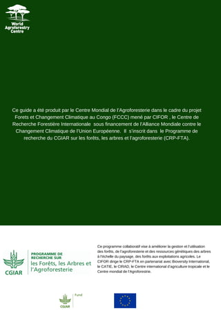 Ce guide a été produit par le Centre Mondial de l’Agroforesterie dans le cadre du projet
Forets et Changement Climatique au Congo (FCCC) mené par CIFOR , le Centre de
Recherche Forestière Internationale sous financement de l’Alliance Mondiale contre le
Changement Climatique de l’Union Européenne. Il s’inscrit dans le Programme de
recherche du CGIAR sur les forêts, les arbres et l’agroforesterie (CRP-FTA).
Ce programme collaboratif vise à améliorer la gestion et l’utilisation
des forêts, de l’agroforesterie et des ressources génétiques des arbres
à l’échelle du paysage, des forêts aux exploitations agricoles. Le
CIFOR dirige le CRP-FTA en partenariat avec Bioversity International,
le CATIE, le CIRAD, le Centre international d’agriculture tropicale et le
Centre mondial de l’Agroforestrie.
 
