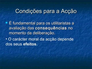 Condições para a Acção
É fundamental para os utilitaristas a
avaliação das consequências no
momento da deliberação.
• O carácter moral da acção depende
dos seus efeitos.



 