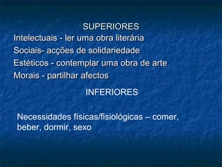 SUPERIORES
Intelectuais - ler uma obra literária
Sociais- acções de solidariedade
Estéticos - contemplar uma obra de arte
Morais - partilhar afectos
INFERIORES
Necessidades físicas/fisiológicas – comer,
beber, dormir, sexo

 