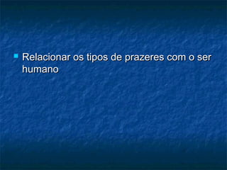 

Relacionar os tipos de prazeres com o ser
humano

 