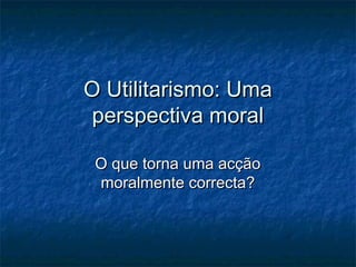 O Utilitarismo: Uma
perspectiva moral
O que torna uma acção
moralmente correcta?

 