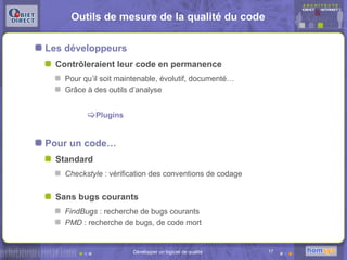Outils de mesure de la qualité du code

Les développeurs
  Contrôleraient leur code en permanence
    Pour qu’il soit maintenable, évolutif, documenté…
    Grâce à des outils d’analyse


          Plugins


Pour un code…
  Standard
    Checkstyle : vérification des conventions de codage


  Sans bugs courants
    FindBugs : recherche de bugs courants
    PMD : recherche de bugs, de code mort


                       Développer un logiciel de qualité   17
 