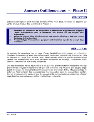 Annexe : Outillons-nous – Phase II
                                                                              OBJECTIFS
Cette deuxième phase s’est déroulée de mars 1998 à mars 1999. Elle avait les objectifs sui-
vants, en plus de ceux déjà identifiés à la Phase 1 :


  1]    Permettre au concepteur de programmes d’intervention d’apporter son support à
        l’agent d’implantation pour la réalisation des ateliers sur les couples séro-
        discordants;
  2]    Valider le concept d’âge identitaire avec des groupes témoins et des intervenants
        du réseau de la prévention;
  3]    Préciser le type d’interventions qui pourraient être faites à partir du concept d’âge
        identitaire.



                                                                             RÉSULTATS
La lourdeur du mécanisme mis en place n’a pas bénéficié aux intervenants en prévention.
L’analyse des données n’avait pas suffisamment mûrie pour permettre de transformer déjà
en intervention ce qui était, somme toute, davantage des intuitions que des analyses com-
plétées. Les intervenants ne se sont pas sentis concernés par le projet, considérant plutôt
celui-ci à l’extérieur de leur champ d’expertise.

Une des réalisations de ces deux phases a été qu’il faut prendre le temps nécessaire pour ap-
profondir les analyses de recherches et qu’il faut conserver une structure plus souple, enga-
geant davantage les intervenants communautaires en prévention. Enfin, il faut davantage in-
sister sur l’appropriation des connaissances, leur intégration dans les interventions existan-
tes, et, principalement, s’assurer que les intervenants communautaires puissent développer
davantage leurs connaissances et leurs habiletés en recherche.




MAI 2000                                                                                        11
 