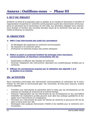 Annexe : Outillons-nous – Phase III
I- BUT DU PROJET
Améliorer la santé de la population gaie au Québec et au Canada en favorisant le transfert et
l’appropriation d’expertise en recherche communautaire auprès des intervenants communau-
taires en prévention de la transmission du VIH-Sida, leur permettre d’adapter leurs interven-
tions directes en fonction des nouvelles données issues de la recherche ainsi que leur per-
mettre d’influencer la recherche.


II- OBJECTIFS
1- Offrir à des intervenants des outils leur permettant:

•    De développer des expertises en recherche communautaire
•    De s’associer à la recherche-action
•    D’influencer la recherche lorsque cela s’avère nécessaire


2- Mettre au point un protocole facilitant les échanges entre chercheurs
   communautaires et chercheurs universitaires afin de:

•    Systématiser la diffusion des résultats de recherche
•    Favoriser l’adaptation des interventions répondant aux problématiques révélées par la
     recherche.

3- Diffuser les connaissances acquises par la réalisation des objectifs 1 et 2
   au Québec et au Canada.


III- ACTIVITÉS
Deux rencontres provinciales des intervenants communautaires en prévention de la trans-
mission du VIH dans la communauté gaie. Ces rencontres, de trois jours chacune, avaient
comme objectifs:

•    Transférer aux intervenants en prévention dans le milieu gai, les connaissances sur les
     analyses de résultats de recherche de la Cohorte Oméga.
•    S’assurer l’appropriation par les intervenants de ces connaissances en leur permettant
     d’identifier les implications qu’elles peuvent avoir dans leur pratique quotidienne et d’a-
     dapter leurs interventions en conséquence.
•    Permettre aux intervenants de poser les thèmes de recherche à poursuivre afin de les
     aider à mieux jouer leur rôle.
•    Développer chez quelques intervenants l’intérêt et les habilités pour la recherche com-
     munautaire.

12                                                                          OUTILLONS - NOUS
 