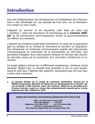 Introduction

Cet outil d’appropriation de connaissances et d’adaptation des interven-
tions a été développé sur une période de trois ans, via la réalisation
d’un projet en trois volets.

L’objectif du premier et du deuxième volet était de créer une
« interface » entre les chercheurs et chercheuses de la Cohorte OMÉ-
GA1 et les intervenants communautaires, privés ou gouvernementaux
(se référer aux annexes).

L’objectif du troisième projet était d’améliorer la santé de la population
gaie au Québec et au Canada en favorisant le transfert et l’appropria-
tion d’expertise en recherche communautaire auprès des intervenants
communautaires en prévention de la transmission du VIH-Sida; leur
permettre d’adapter leurs interventions directes en fonction des nouvel-
les données issues de la recherche; leur permettre d’influencer la re-
cherche.

Ce projet global a donné lieu à différentes expériences, certaines moins
réussies. Malgré tout, le résultat final présenté ici est un outil souple,
facile et utile pour l’atteinte des objectifs. Souhaitons que cet outil sau-
ra être utile à d’autres.


1   La Cohorte Oméga est un projet de recherche montréalais, financé par le
    PNRDS (Programme National de Recherche et Développement en Santé), qui
    vise à étudier 2 000 hommes ayant des relations affectives et sexuelles avec
    d’autres hommes autant au niveau des comportements sexuels qu’au niveau
    psychosocial. Elle a débuté en 1997.


        Coalition des organismes communautaires québécois de lutte contre le sida

                            4205, rue Saint-Denis, bureau 320
                             Montréal, Québec      -  H2J 2K9
                  Téléphone: (514) 844-2477      -   Fax: (514) 844-2498
                             Courriel: cocqsida@videotron.ca
                   Site Internet: pages.infinit.net/cocqsida/index.htm




2                                                                          OUTILLONS - NOUS
 
