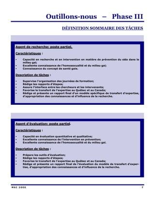 Outillons-nous – Phase III
                                  DÉFINITION SOMMAIRE DES TÂCHES



  Agent de recherche: poste partiel.

  Caractéristiques :

  •   Capacité en recherche et en intervention en matière de prévention du sida dans le
      milieu gai;
  •   Excellente connaissance de l’homosexualité et du milieu gai;
  •   Connaissance du concept de santé gaie.

  Description de tâches :

  •   Supervise l’organisation des journées de formation;
  •   Rédige les rapports d’étapes;
  •   Assure l’interface entre les chercheurs et les intervenants;
  •   Favorise le transfert de l’expertise au Québec et au Canada;
  •   Rédige et présente un rapport final d’un modèle spécifique de transfert d’expertise,
      d’appropriation des connaissances et d’influence de la recherche.




  Agent d’évaluation: poste partiel.

  Caractéristiques :

  •   Capacité en évaluation quantitative et qualitative;
  •   Excellente connaissance de l’intervention en prévention;
  •   Excellente connaissance de l’homosexualité et du milieu gai.

  Description de tâches :

  •   Prépare les outils d’évaluation;
  •   Rédige les rapports d’étapes;
  •   Favorise le transfert de l’expertise au Québec et au Canada;
  •   Rédige et présente un rapport final de l’évaluation du modèle de transfert d’exper-
      tise, d’appropriation des connaissances et d’influence de la recherche.




MAI 2000                                                                                     7
 