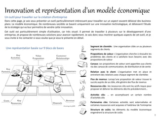 Innovation et représentation d’un modèle économique
Un outil pour travailler sur la création d’entreprise
Dans cette page, je vais vous présenter un outil particulièrement intéressant pour travailler sur un aspect souvent délaissé des business
plans: Le modèle économique. De nombreuses sociétés se basent uniquement sur une innovation technologique, et délaissent l’étude
de la stratégie qui va leur permettre de vendre cette innovation.
Cet outil est particulièrement simple d’utilisation, car très visuel. Il permet de travailler à plusieurs sur le développement d’une
entreprise, et propose de nombreuses solutions pour avancer rapidement. Je vais donc vous montrer quelques aspects de cet outil, et je
vous invite à me contacter si vous voulez que je vous le présente en détail.


                                                                                Segment de clientèle : Une organisation cible un ou plusieurs
 Une représentation basée sur 9 blocs de bases                                  segments de clients
                                                                                Propositions de valeur: L’organisation cherche à résoudre les
                                                                                problèmes des clients et à satisfaire leurs besoins avec des
                                                                                propositions de valeur
                                                                                Canaux: Les propositions de valeur sont apportées aux clients
                                                                                via des canaux de communication, de distribution et de vente

                                                                                Relation avec le client: L’organisation met en place et
                                                                                entretient des relations avec chaque segment de clientèles
                                                                                Flux de revenus: Lorsqu’une proposition de valeur trouve le
                                                                                succès auprès de sa cible, elle génère des flux de revenus
                                                                                Ressources clés : les ressources clés sont les actifs requis pour
                                                                                proposer et délivrer les éléments décrits précédemment…

                                                                                Activités clés: … en accomplissant un certain nombre
                                                                                d’activités clés
                                                                                Partenaires clés: Certaines activités sont externalisées et
                                                                                certaines ressources sont acquises à l’extérieur de l’entreprise
                                                                                Structure de coûts: les éléments du modèle économique
                                                                                engendrent la structure de coûts
                                                                                                                                                    8
 