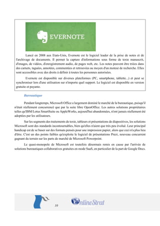 10 
Lancé en 2008 aux Etats-Unis, Evernote est le logiciel leader de la prise de notes et de l'archivage de documents. Il permet la capture d'informations sous forme de texte manuscrit, d'images, de vidéos, d'enregistrement audio, de pages web, etc. Les notes peuvent être triées dans des carnets, taguées, annotées, commentées et retrouvées au moyen d'un moteur de recherche. Elles sont accessibles avec des droits à définir à toutes les personnes autorisées. 
Evernote est disponible sur diverses plateformes (PC, smartphone, tablette...) et peut se synchroniser lors d'une utilisation sur n'importe quel support. Le logiciel est disponible en version gratuite et payante. 
Bureautique 
Pendant longtemps, Microsoft Office a largement dominé le marché de la bureautique, puisqu'il n'était réellement concurrencé que par la suite libre OpenOffice. Les autres solutions propriétaires telles qu'IBM/Lotus SmartSuite ou AppleWorks, aujourd'hui abandonnées, n'ont jamais réellement été adoptées par les utilisateurs. 
Sur les segments des traitements de texte, tableurs et présentations de diapositives, les solutions Microsoft sont des standards incontournables, bien qu'elles n'aient que très peu évolué. Leur principal handicap est de se baser sur des formats pensés pour une impression papier, alors que ceci n'a plus lieu d'être. C'est un des points faibles qu'exploite le logiciel de présentations Prezi, nouveau concurrent gagnant du terrain sur les parts de marché de Microsoft Powerpoint. 
Le quasi-monopole de Microsoft est toutefois désormais remis en cause par l'arrivée de solutions bureautiques collaboratives gratuites en mode SaaS, en particulier de la part de Google Docs.  