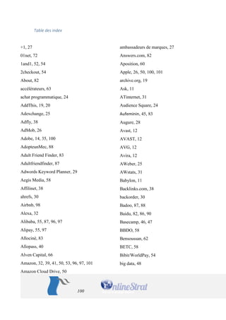 100 
Table des index 
+1, 27 
01net, 72 
1and1, 52, 54 
2checkout, 54 
About, 82 
accélérateurs, 63 
achat programmatique, 24 
AddThis, 19, 20 
Adexchange, 25 
Adfly, 38 
AdMob, 26 
Adobe, 14, 35, 100 
AdopteunMec, 88 
Adult Friend Finder, 83 
Adultfriendfinder, 87 
Adwords Keyword Planner, 29 
Aegis Media, 58 
Affilinet, 38 
ahrefs, 30 
Airbnb, 98 
Alexa, 32 
Alibaba, 55, 87, 96, 97 
Alipay, 55, 97 
Allociné, 83 
Allopass, 40 
Alven Capital, 66 
Amazon, 32, 39, 41, 50, 53, 96, 97, 101 
Amazon Cloud Drive, 50 
ambassadeurs de marques, 27 
Answers.com, 82 
Aposition, 60 
Apple, 26, 50, 100, 101 
archive.org, 19 
Ask, 11 
ATinternet, 31 
Audience Square, 24 
Aufeminin, 45, 83 
Augure, 28 
Avast, 12 
AVAST, 12 
AVG, 12 
Avira, 12 
AWeber, 25 
AWstats, 31 
Babylon, 11 
Backlinks.com, 38 
backorder, 30 
Badoo, 87, 88 
Baidu, 82, 86, 90 
Basecamp, 46, 47 
BBDO, 58 
Bensoussan, 62 
BETC, 58 
Bibit/WorldPay, 54 
big data, 48  