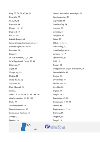 101 
Bing, 22, 29, 31, 82, 86, 99 
Bing Ads, 22 
bit.ly, 19, 95 
Blablacar, 89 
Blogger, 14, 102 
BlueHost, 54 
Box, 48, 49 
Brioude Internet, 60 
bureau d'enregistrement, 52, 53, 54 
business angels, 64, 65, 68 
Buzzman, 59 
Carat, 58 
CCM Benchmark, 73, 81, 90 
CCM Benchmark Group, 73, 81 
Cdiscount, 97 
Cegid, 34 
Change.org, 89 
Chikita, 22 
Chine, 80, 90, 92 
CityDeals, 96 
Clear Channel, 58 
Clicky, 31 
cloud, 16, 35, 48, 49, 51, 53, 100, 101 
cloud computing, 35, 49, 100 
CNIL, 79 
Collaboratif Info, 74 
Commentcamarche, 82 
Commission Junction, 38 
Compete, 32 
Conduit, 16 
Conseil National du Numérique, 78 
Constantcontact, 26 
Copyscape, 44 
Couchsurfing, 98 
coupons, 53 
Coursera, 71 
Craigslist, 87 
Criteo, 23 
CRM, 34, 35, 36 
cross-selling, 53 
crowdfunding, 64, 65 
curation, 16, 17 
Cybersource, 54 
DDB, 58 
Deezer, 84 
Délégation aux usages de l'internet, 78 
DemandMedia, 81 
Dentsu, 58 
Developpez, 45 
Deviant Art, 85 
digg-like, 86 
Digitas, 58 
Disqus, 20, 21 
Doctissimo, 45, 80 
Domainium, 3, 30, 40 
Doodle, 89 
Dreamweaver, 13, 14 
Dribbble, 85 
Dropbox, 50 
Drupal, 13  