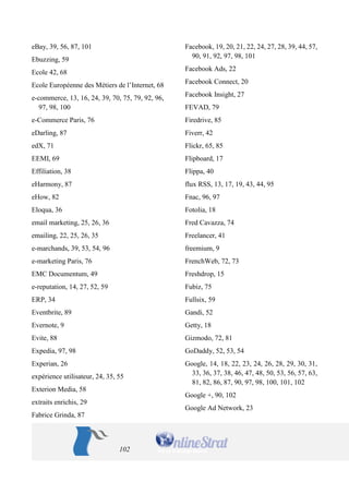 102 
eBay, 39, 56, 87, 101 
Ebuzzing, 59 
Ecole 42, 68 
Ecole Européenne des Métiers de l’Internet, 68 
e-commerce, 13, 16, 24, 39, 70, 75, 79, 92, 96, 97, 98, 100 
e-Commerce Paris, 76 
eDarling, 87 
edX, 71 
EEMI, 69 
Effiliation, 38 
eHarmony, 87 
eHow, 82 
Eloqua, 36 
email marketing, 25, 26, 36 
emailing, 22, 25, 26, 35 
e-marchands, 39, 53, 54, 96 
e-marketing Paris, 76 
EMC Documentum, 49 
e-reputation, 14, 27, 52, 59 
ERP, 34 
Eventbrite, 89 
Evernote, 9 
Evite, 88 
Expedia, 97, 98 
Experian, 26 
expérience utilisateur, 24, 35, 55 
Exterion Media, 58 
extraits enrichis, 29 
Fabrice Grinda, 87 
Facebook, 19, 20, 21, 22, 24, 27, 28, 39, 44, 57, 90, 91, 92, 97, 98, 101 
Facebook Ads, 22 
Facebook Connect, 20 
Facebook Insight, 27 
FEVAD, 79 
Firedrive, 85 
Fiverr, 42 
Flickr, 65, 85 
Flipboard, 17 
Flippa, 40 
flux RSS, 13, 17, 19, 43, 44, 95 
Fnac, 96, 97 
Fotolia, 18 
Fred Cavazza, 74 
Freelancer, 41 
freemium, 9 
FrenchWeb, 72, 73 
Freshdrop, 15 
Fubiz, 75 
Fullsix, 59 
Gandi, 52 
Getty, 18 
Gizmodo, 72, 81 
GoDaddy, 52, 53, 54 
Google, 14, 18, 22, 23, 24, 26, 28, 29, 30, 31, 33, 36, 37, 38, 46, 47, 48, 50, 53, 56, 57, 63, 81, 82, 86, 87, 90, 97, 98, 100, 101, 102 
Google +, 90, 102 
Google Ad Network, 23  