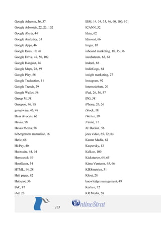 103 
Google Adsense, 36, 37 
Google Adwords, 22, 23, 102 
Google Alerts, 44 
Google Analytics, 31 
Google Apps, 46 
Google Docs, 10, 47 
Google Drive, 47, 50, 102 
Google Hangout, 46 
Google Maps, 28, 89 
Google Play, 56 
Google Traduction, 11 
Google Trends, 29 
Google Wallet, 56 
Group M, 58 
Groupon, 96, 98 
groupware, 46, 49 
Haas Avocats, 62 
Havas, 58 
Havas Media, 58 
hébergement mutualisé, 16 
Hetic, 68 
Hi-Pay, 40 
Hootsuite, 44, 94 
Hopscotch, 59 
HostGator, 54 
HTML, 14, 28 
Hub pages, 82 
Hubspot, 36 
IAC, 87 
iAd, 26 
IBM, 14, 34, 35, 46, 60, 100, 101 
ICANN, 52 
Idate, 62 
Idinvest, 66 
Imgur, 85 
inbound marketing, 18, 35, 36 
incubateurs, 63, 68 
Indeed, 88 
IndieGogo, 64 
insight marketing, 27 
Instagram, 92 
Intensedebate, 20 
iPad, 26, 56, 57 
IPG, 58 
iPhone, 26, 56 
iStock, 18 
iWriter, 19 
J’aime, 27 
JC Decaux, 58 
jeux vidéo, 65, 72, 84 
Kantar Media, 62 
Kaspersky, 12 
Kelkoo, 100 
Kickstarter, 64, 65 
Kima Ventures, 65, 66 
KISSmetrics, 31 
Klout, 28 
knowledge management, 49 
Korben, 72 
KR Media, 58  