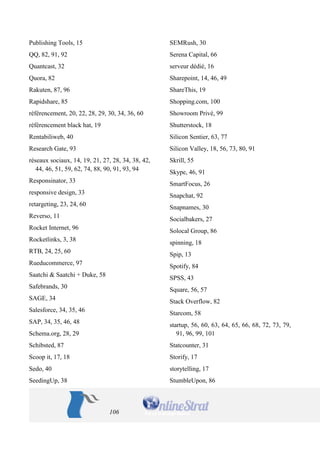 106 
Publishing Tools, 15 
QQ, 82, 91, 92 
Quantcast, 32 
Quora, 82 
Rakuten, 87, 96 
Rapidshare, 85 
référencement, 20, 22, 28, 29, 30, 34, 36, 60 
référencement black hat, 19 
Rentabiliweb, 40 
Research Gate, 93 
réseaux sociaux, 14, 19, 21, 27, 28, 34, 38, 42, 44, 46, 51, 59, 62, 74, 88, 90, 91, 93, 94 
Responsinator, 33 
responsive design, 33 
retargeting, 23, 24, 60 
Reverso, 11 
Rocket Internet, 96 
Rocketlinks, 3, 38 
RTB, 24, 25, 60 
Rueducommerce, 97 
Saatchi & Saatchi + Duke, 58 
Safebrands, 30 
SAGE, 34 
Salesforce, 34, 35, 46 
SAP, 34, 35, 46, 48 
Schema.org, 28, 29 
Schibsted, 87 
Scoop it, 17, 18 
Sedo, 40 
SeedingUp, 38 
SEMRush, 30 
Serena Capital, 66 
serveur dédié, 16 
Sharepoint, 14, 46, 49 
ShareThis, 19 
Shopping.com, 100 
Showroom Privé, 99 
Shutterstock, 18 
Silicon Sentier, 63, 77 
Silicon Valley, 18, 56, 73, 80, 91 
Skrill, 55 
Skype, 46, 91 
SmartFocus, 26 
Snapchat, 92 
Snapnames, 30 
Socialbakers, 27 
Solocal Group, 86 
spinning, 18 
Spip, 13 
Spotify, 84 
SPSS, 43 
Square, 56, 57 
Stack Overflow, 82 
Starcom, 58 
startup, 56, 60, 63, 64, 65, 66, 68, 72, 73, 79, 91, 96, 99, 101 
Statcounter, 31 
Storify, 17 
storytelling, 17 
StumbleUpon, 86  
