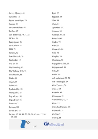 107 
Survey Monkey, 43 
Symantec, 12 
Syntec Numérique, 79 
Systran, 11 
Talkwalker alerts, 44 
TaoBao, 87 
taux de rebond, 30, 31, 32 
TBWA, 58 
Teamviewer, 46 
TechCrunch, 72 
TED, 71 
Tencent, 92 
Text Link Ads, 38 
Textbroker, 19 
TF1, 25, 83 
The PirateBay, 85 
The Walking Web, 75 
Ticketmaster, 88 
Tinder, 88 
tinyurl, 19 
Toluna, 62 
Tradedoubler, 38 
trading desk, 25 
Trip advisor, 98 
TripAdvisor, 86 
Tuto.com, 71 
Twenga, 100 
Twitch TV, 85 
Twitter, 17, 18, 19, 20, 21, 26, 43, 44, 57, 94, 95, 101 
Tynt, 27 
Typepad, 14 
Uber, 89 
Ulule, 64 
Uploaded, 85 
Ustream, 85 
Vanksen, 59, 60 
Ventech, 66 
Viadeo, 93 
Viber, 91 
Vimeo, 65, 84 
Vine, 92 
Visiplus, 70 
Vkontakte, 90 
VoyagePrive.com, 99 
Voyages-sncf, 98 
Vube, 84 
warez, 38 
web analytique, 30, 34 
web sémantique, 29 
Web2Connect, 76 
Web66, 80 
Webedia, 83 
Weborama, 31 
Webrankinfo, 45, 74 
Webs, 15 
WebschoolFactory, 68 
Webtrends, 31 
WeChat, 91 
Weebly, 15  