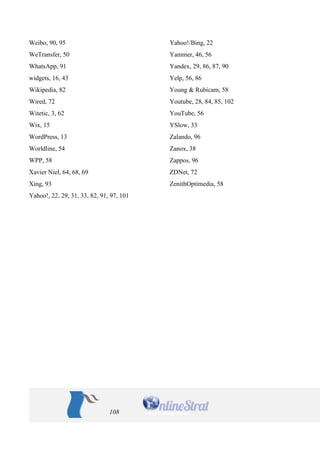 108 
Weibo, 90, 95 
WeTransfer, 50 
WhatsApp, 91 
widgets, 16, 43 
Wikipedia, 82 
Wired, 72 
Witetic, 3, 62 
Wix, 15 
WordPress, 13 
Worldline, 54 
WPP, 58 
Xavier Niel, 64, 68, 69 
Xing, 93 
Yahoo!, 22, 29, 31, 33, 82, 91, 97, 101 
Yahoo!/Bing, 22 
Yammer, 46, 56 
Yandex, 29, 86, 87, 90 
Yelp, 56, 86 
Young & Rubicam, 58 
Youtube, 28, 84, 85, 102 
YouTube, 56 
YSlow, 33 
Zalando, 96 
Zanox, 38 
Zappos, 96 
ZDNet, 72 
ZenithOptimedia, 58 
