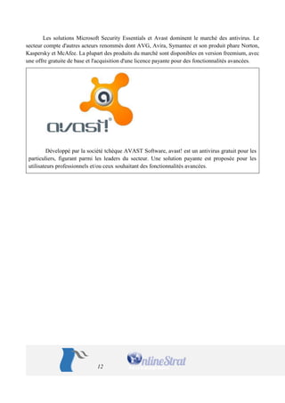 12 
Les solutions Microsoft Security Essentials et Avast dominent le marché des antivirus. Le secteur compte d'autres acteurs renommés dont AVG, Avira, Symantec et son produit phare Norton, Kaspersky et McAfee. La plupart des produits du marché sont disponibles en version freemium, avec une offre gratuite de base et l'acquisition d'une licence payante pour des fonctionnalités avancées. 
Développé par la société tchèque AVAST Software, avast! est un antivirus gratuit pour les particuliers, figurant parmi les leaders du secteur. Une solution payante est proposée pour les utilisateurs professionnels et/ou ceux souhaitant des fonctionnalités avancées. 
 
