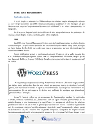 13 
Boîte à outils des webmasters 
Réalisation de sites 
A la fois simples et puissants, les CMS constituent les solutions les plus prisées par les éditeurs de sites web professionnels. Les CMS ont rapidement dépassé les éditeurs de sites classiques tels que Dreamweaver, lesquels s'adaptent moins bien au travail collaboratif et aux mises à jour constantes en temps réel. 
Sur le segment du grand public et des éditeurs de sites non professionnels, les générateurs de sites deviennent de plus en plus populaires, grâce à leur simplicité. 
CMS 
Les CMS, pour Content Management System, sont des logiciels permettant la création de sites web dynamiques. Les plus diffusés possèdent des fonctionnalités quasi-infinies (blog, forum, boutique en ligne, lecture de flux RSS, etc.), grâce aux plug-in et extensions qui sont développés par les communautés Open Source. 
Simple d'utilisation, gratuit et extrêmement puissant, Wordpress est le leader mondial des CMS. Parmi ses challengers figurent Joomla, un CMS complet et simple d'utilisation, Drupal, qui est issu du monde du blog et Spip, un CMS facile d'emploi, relativement utilisé dans le monde associatif en France. 
A l'origine logiciel open source de blog, WordPress est devenu un CMS multi-usages capable de réaliser toutes les fonctions d'un site web, grâce à ses nombreux plug-in et extensions. Logiciel gratuit, son installation est simple et rapide et son utilisation ne requiert pas de connaissances en programmation. En ce qui concerne le design, une multitude de templates sont disponibles gratuitement ou à petits prix. 
Lorsqu’il s’agit de réaliser un site comprenant des fonctionnalités standard (ie. publication d’articles, boutique e-commerce, etc.), le recours à un CMS Open Source tel que WordPress est en principe l’option la plus économique et la plus efficace. Les agences qui privilégient les solutions propriétaires dans de tels cas le font en général pour de mauvaises raisons : volonté d’augmenter le prix des prestations, création d’une dépendance du client vis-à-vis de l’agence pour les mises à jour et les évolutions du site, etc. Toutefois, pour les grandes entreprises, l’intégration des projets web dans la structure organisationnelle n’est pas possible au moyen des principaux CMS Open Source, ce qui  