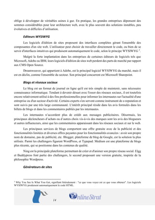 14 
oblige à développer de véritables usines à gaz. En pratique, les grandes entreprises dépensent des sommes considérables pour leur architecture web, avec le plus souvent des solutions instables, peu évolutives et difficiles d’utilisation. 
Editeurs WYSIWYG 
Les logiciels d'édition de sites proposent des interfaces complètes gérant l'ensemble des composantes d'un site web. L'utilisateur peut choisir de travailler directement le code, ou bien de se servir d'interfaces intuitives qui produisent automatiquement le code, selon le principe WYSIWYG 3. 
Malgré la forte implantation dans les entreprises de certaines éditeurs de logiciels tels que Microsoft, Adobe ou IBM, leurs logiciels d'édition de sites web perdent des parts de marché par rapport aux CMS Open Source. 
Dreamweaver, qui appartient à Adobe, est le principal logiciel WYSIWYG du marché, mais il est en déclin, comme l'ensemble du secteur. Son principal concurrent est Microsoft Sharepoint. 
Blogs et réseaux sociaux 
Le blog est un format de journal en ligne qu'il est très simple de maintenir, sans nécessaire connaissance informatique. Tendant à devenir désuet avec l'essor des réseaux sociaux, il est toutefois encore relativement utilisé à des fins professionnelles pour informer les internautes sur l'actualité d'une entreprise ou d'un secteur d'activité. Certains experts s'en servent comme instrument de e-reputation et sont suivis par une très large communauté. L'intérêt principal réside dans les avis formulés dans les billets de blogs et dans les commentaires publiés par les internautes. 
Les internautes n’accordent plus de crédit aux messages publicitaires. Désormais, les principaux déclencheurs d’achats ou d’autres choix vis-à-vis des marques sont les avis des blogueurs et autres influenceurs, ainsi que les commentaires apparaissant dans les réseaux sociaux et sur le web. 
Les principaux services de blogs comportent une offre gratuite avec de la publicité et des fonctionnalités limitées et diverses offres payantes pour les fonctionnalités avancées : avoir son propre nom de domaine, pas de publicité, etc. Blogger, plateforme de blog de Google, est la solution la plus utilisée. Parmi les challengers figurent WordPress, et Typepad. Medium est une plateforme de blogs plus récente, qui se positionne dans les contenus de qualité. 
Ning est la principale plateforme permettant de créer et d'animer son propre réseau social. Elgg et Buddypress font partie des challengers, le second proposant une version gratuite, inspirée de la philosophie Wordpress. 
Générateurs de sites 
3 Why You See Is What You Get, signifiant littéralement : "ce que vous voyez est ce que vous obtenez". Les logiciels WYSIWYG produisent automatiquement le code HTML.  