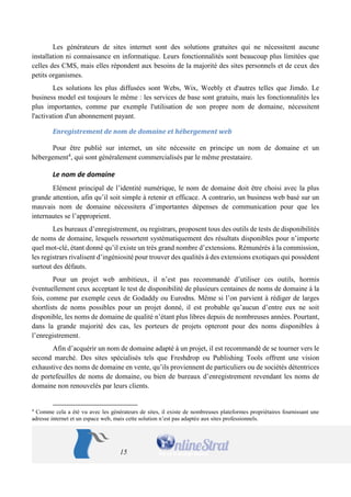 15 
Les générateurs de sites internet sont des solutions gratuites qui ne nécessitent aucune installation ni connaissance en informatique. Leurs fonctionnalités sont beaucoup plus limitées que celles des CMS, mais elles répondent aux besoins de la majorité des sites personnels et de ceux des petits organismes. 
Les solutions les plus diffusées sont Webs, Wix, Weebly et d'autres telles que Jimdo. Le business model est toujours le même : les services de base sont gratuits, mais les fonctionnalités les plus importantes, comme par exemple l'utilisation de son propre nom de domaine, nécessitent l'activation d'un abonnement payant. 
Enregistrement de nom de domaine et hébergement web 
Pour être publié sur internet, un site nécessite en principe un nom de domaine et un hébergement4, qui sont généralement commercialisés par le même prestataire. 
Le nom de domaine 
Elément principal de l’identité numérique, le nom de domaine doit être choisi avec la plus grande attention, afin qu’il soit simple à retenir et efficace. A contrario, un business web basé sur un mauvais nom de domaine nécessitera d’importantes dépenses de communication pour que les internautes se l’approprient. 
Les bureaux d’enregistrement, ou registrars, proposent tous des outils de tests de disponibilités de noms de domaine, lesquels ressortent systématiquement des résultats disponibles pour n’importe quel mot-clé, étant donné qu’il existe un très grand nombre d’extensions. Rémunérés à la commission, les registrars rivalisent d’ingéniosité pour trouver des qualités à des extensions exotiques qui possèdent surtout des défauts. 
Pour un projet web ambitieux, il n’est pas recommandé d’utiliser ces outils, hormis éventuellement ceux acceptant le test de disponibilité de plusieurs centaines de noms de domaine à la fois, comme par exemple ceux de Godaddy ou Eurodns. Même si l’on parvient à rédiger de larges shortlists de noms possibles pour un projet donné, il est probable qu’aucun d’entre eux ne soit disponible, les noms de domaine de qualité n’étant plus libres depuis de nombreuses années. Pourtant, dans la grande majorité des cas, les porteurs de projets opteront pour des noms disponibles à l’enregistrement. 
Afin d’acquérir un nom de domaine adapté à un projet, il est recommandé de se tourner vers le second marché. Des sites spécialisés tels que Freshdrop ou Publishing Tools offrent une vision exhaustive des noms de domaine en vente, qu’ils proviennent de particuliers ou de sociétés détentrices de portefeuilles de noms de domaine, ou bien de bureaux d’enregistrement revendant les noms de domaine non renouvelés par leurs clients. 
4 Comme cela a été vu avec les générateurs de sites, il existe de nombreuses plateformes propriétaires fournissant une adresse internet et un espace web, mais cette solution n’est pas adaptée aux sites professionnels.  