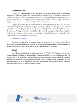 16 
L’hébergement web 
Le choix de l’hébergement n’est pas stratégique, car il existe une multitude de prestataires proposant des offres très proches. Les fonctionnalités avancées telles que les modules e-commerce ou les forums et réseaux sociaux peuvent être installées sur n’importe quel type d’hébergement. Pour la très grande majorité des sites, un hébergement mutualisé suffit, c’est-à-dire que le disque dur sur lequel l’espace est loué accueille des centaines ou des milliers d’autres sites. 
Les plus grands sites optaient traditionnellement pour un hébergement dédié, qui consiste à administrer intégralement un serveur, ou pour un serveur virtuel ou VPS, qui est une solution intermédiaire entre l’hébergement mutualisé et le serveur dédié. La tendance actuelle est à la croissance des solutions d’hébergement sur le cloud. Celles-ci dispensent de toute gestion logicielle et matérielle et ajustent les ressources nécessaires aux besoins, ce qui évite les défaillances lors des pics de visites et permet de ne payer que ce qui est consommé. 
Création de contenus 
Divers services de création de contenus tels que les widgets et les flux rss permettent d'ajouter des contenus automatiques à un site internet. La curation nécessite quant à elle un investissement en temps et de l'expertise, mais elle permet de produire des contenus très appréciés. 
Widgets 
Les widgets, mot créé à partir de la combinaison de "Windows" et "gadget", sont de petits programmes qui s'installent sur le bureau d'un PC ou d'un smartphone ou bien s’affichent un site web ou un réseau social. Le widget est généralement proposé gratuitement par son éditeur. Il s'agit d'un instrument de promotion et/ou de fidélisation, simple à créer. Netvibes permet par exemple de créer son propre widget, de même que Conduit, davantage connu pour sa barre de recherche qui s'installe de manière intrusive en tant qu'extension des navigateurs.  