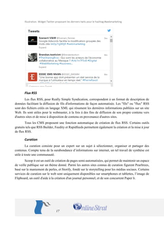 17 
Illustration. Widget Twitter proposant les derniers twits pour le hashtag #webmarketing 
Flux RSS 
Les flux RSS, pour Really Simple Syndication, correspondent à un format de description de 
données facilitant la diffusion de fils d'informations de façon automatisée. Les "fils" ou "flux" RSS 
sont des fichiers créés en langage XML qui résument les dernières informations publiées sur un site 
Web. Ils sont utiles pour le webmaster, à la fois à des fins de diffusion de son propre contenu vers 
d'autres sites et de mise à disposition de contenu en provenance d'autres sites. 
Tous les CMS proposent une fonction automatique de création de flux RSS. Certains outils 
gratuits tels que RSS Builder, Feedity et Rapidfeeds permettent également la création et la mise à jour 
de flux RSS. 
Curation 
La curation consiste pour un expert sur un sujet à sélectionner, organiser et partager des 
contenus. Compte tenu de la surabondance d’informations sur internet, un tel travail de synthèse est 
utile à toute une communauté. 
Scoop it est un outil de création de pages semi-automatisées, qui permet de maintenir un espace 
de veille publique sur un thème donné. Parmi les autres sites connus de curation figurent Pearltrees, 
basé sur le maniement de perles, et Storify, fondé sur le storytelling pour les médias sociaux. Certains 
services de curation sur le web sont uniquement disponibles sur smartphones et tablettes, l’image de 
Flipboard, un outil d'aide à la création d'un journal personnel, et de son concurrent Paper li. 
 