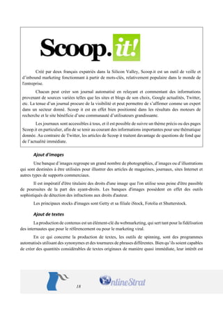 18 
Créé par deux français expatriés dans la Silicon Valley, Scoop.it est un outil de veille et d’inbound marketing fonctionnant à partir de mots-clés, relativement populaire dans le monde de l'entreprise. 
Chacun peut créer son journal automatisé en relayant et commentant des informations provenant de sources variées telles que les sites et blogs de son choix, Google actualités, Twitter, etc. La tenue d’un journal procure de la visibilité et peut permettre de s’affirmer comme un expert dans un secteur donné. Scoop it est en effet bien positionné dans les résultats des moteurs de recherche et le site bénéficie d’une communauté d’utilisateurs grandissante. 
Les journaux sont accessibles à tous, et il est possible de suivre un thème précis ou des pages Scoop.it en particulier, afin de se tenir au courant des informations importantes pour une thématique donnée. Au contraire de Twitter, les articles de Scoop it traitent davantage de questions de fond que de l’actualité immédiate. 
Ajout d'images 
Une banque d’images regroupe un grand nombre de photographies, d’images ou d’illustrations qui sont destinées à être utilisées pour illustrer des articles de magazines, journaux, sites Internet et autres types de supports commerciaux. 
Il est impératif d'être titulaire des droits d'une image que l'on utilise sous peine d'être passible de poursuites de la part des ayant-droits. Les banques d'images possèdent en effet des outils sophistiqués de détection des infractions aux droits d'auteur. 
Les principaux stocks d'images sont Getty et sa filiale iStock, Fotolia et Shutterstock. 
Ajout de textes 
La production de contenus est un élément-clé du webmarketing, qui sert tant pour la fidélisation des internautes que pour le référencement ou pour le marketing viral. 
En ce qui concerne la production de textes, les outils de spinning, sont des programmes automatisés utilisant des synonymes et des tournures de phrases différentes. Bien qu’ils soient capables de créer des quantités considérables de textes originaux de manière quasi immédiate, leur intérêt est  