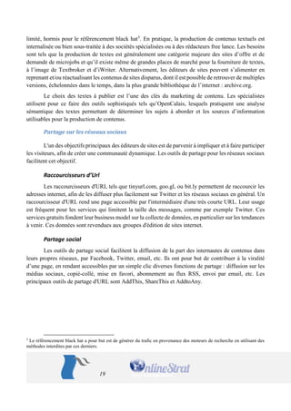 19 
limité, hormis pour le référencement black hat5. En pratique, la production de contenus textuels est internalisée ou bien sous-traitée à des sociétés spécialisées ou à des rédacteurs free lance. Les besoins sont tels que la production de textes est généralement une catégorie majeure des sites d’offre et de demande de microjobs et qu’il existe même de grandes places de marché pour la fourniture de textes, à l’image de Textbroker et d’iWriter. Alternativement, les éditeurs de sites peuvent s’alimenter en reprenant et/ou réactualisant les contenus de sites disparus, dont il est possible de retrouver de multiples versions, échelonnées dans le temps, dans la plus grande bibliothèque de l’internet : archive.org. 
Le choix des textes à publier est l’une des clés du marketing de contenu. Les spécialistes utilisent pour ce faire des outils sophistiqués tels qu’OpenCalais, lesquels pratiquent une analyse sémantique des textes permettant de déterminer les sujets à aborder et les sources d’information utilisables pour la production de contenus. 
Partage sur les réseaux sociaux 
L'un des objectifs principaux des éditeurs de sites est de parvenir à impliquer et à faire participer les visiteurs, afin de créer une communauté dynamique. Les outils de partage pour les réseaux sociaux facilitent cet objectif. 
Raccourcisseurs d’Url 
Les raccourcisseurs d'URL tels que tinyurl.com, goo.gl, ou bit.ly permettent de raccourcir les adresses internet, afin de les diffuser plus facilement sur Twitter et les réseaux sociaux en général. Un raccourcisseur d'URL rend une page accessible par l'intermédiaire d'une très courte URL. Leur usage est fréquent pour les services qui limitent la taille des messages, comme par exemple Twitter. Ces services gratuits fondent leur business model sur la collecte de données, en particulier sur les tendances à venir. Ces données sont revendues aux groupes d'édition de sites internet. 
Partage social 
Les outils de partage social facilitent la diffusion de la part des internautes de contenus dans leurs propres réseaux, par Facebook, Twitter, email, etc. Ils ont pour but de contribuer à la viralité d’une page, en rendant accessibles par un simple clic diverses fonctions de partage : diffusion sur les médias sociaux, copié-collé, mise en favori, abonnement au flux RSS, envoi par email, etc. Les principaux outils de partage d'URL sont AddThis, ShareThis et AddtoAny. 
5 Le référencement black hat a pour but est de générer du trafic en provenance des moteurs de recherche en utilisant des méthodes interdites par ces derniers.  