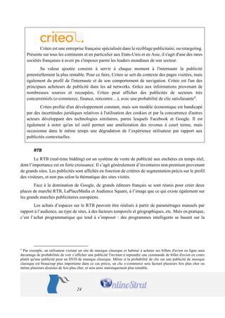 24 
Criteo est une entreprise française spécialisée dans le reciblage publicitaire, ou retargeting. Présente sur tous les continents et en particulier aux Etats-Unis et en Asie, il s'agit d'une des rares sociétés françaises à avoir pu s'imposer parmi les leaders mondiaux de son secteur. 
Sa valeur ajoutée consiste à servir à chaque moment à l'internaute la publicité potentiellement la plus rentable. Pour ce faire, Criteo se sert du contexte des pages visitées, mais également du profil de l'internaute et de son comportement de navigation. Criteo est l'un des principaux acheteurs de publicité dans les ad networks. Grâce aux informations provenant de nombreuses sources et recoupées, Criteo peut afficher des publicités de secteurs très concurrentiels (e-commerce, finance, rencontre…), avec une probabilité de clic satisfaisante6. 
Criteo profite d'un développement constant, mais son modèle économique est handicapé par des incertitudes juridiques relatives à l'utilisation des cookies et par la concurrence d'autres acteurs développant des technologies similaires, parmi lesquels Facebook et Google. Il est également à noter qu'un tel outil permet une amélioration des revenus à court terme, mais occasionne dans le même temps une dégradation de l’expérience utilisateur par rapport aux publicités contextuelles. 
RTB 
Le RTB (real-time bidding) est un système de vente de publicité aux enchères en temps réel, dont l’importance est en forte croissance. Il s’agit généralement d’inventaires non premium provenant de grands sites. Les publicités sont affichés en fonction de critères de segmentation précis sur le profil des visiteurs, et non pas selon la thématique des sites visités. 
Face à la domination de Google, de grands éditeurs français se sont réunis pour créer deux places de marché RTB, LaPlaceMedia et Audience Square, à l’image que ce qui existe également sur les grands marchés publicitaires européens. 
Les achats d’espaces sur le RTB peuvent être réalisés à partir de paramétrages manuels par rapport à l’audience, au type de sites, à des facteurs temporels et géographiques, etc. Mais en pratique, c’est l’achat programmatique qui tend à s’imposer : des programmes intelligents se basent sur la 
6 Par exemple, un utilisateur visitant un site de musique classique et habitué à acheter ses billets d'avion en ligne aura davantage de probabilités de voir s’afficher une publicité l'invitant à reprendre une commande de billet d'avion en cours plutôt qu'une publicité pour un DVD de musique classique. Même si la probabilité de clic sur une publicité de musique classique est beaucoup plus importante dans ce cas précis, un clic e-commerce sera facturé plusieurs fois plus cher ou même plusieurs dizaines de fois plus cher, et sera ainsi statistiquement plus rentable.  