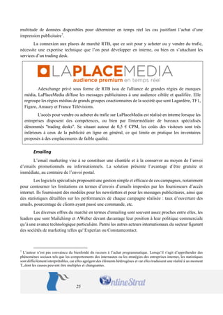 25 
multitude de données disponibles pour déterminer en temps réel les cas justifiant l’achat d’une impression publicitaire7. 
La connexion aux places de marché RTB, que ce soit pour y acheter ou y vendre du trafic, nécessite une expertise technique que l’on peut développer en interne, ou bien en s’attachant les services d’un trading desk. 
Adexchange privé sous forme de RTB issu de l'alliance de grandes régies de marques média, LaPlaceMedia diffuse les messages publicitaires à une audience ciblée et qualifiée. Elle regroupe les régies médias de grands groupes coactionnaires de la société que sont Lagardère, TF1, Figaro, Amaury et France Télévisions. 
L'accès pour vendre ou acheter du trafic sur LaPlaceMedia est réalisé en interne lorsque les entreprises disposent des compétences, ou bien par l'intermédiaire de bureaux spécialisés dénommés "trading desks". Se situant autour de 0,5 € CPM, les coûts des visiteurs sont très inférieurs à ceux de la publicité en ligne en général, ce qui limite en pratique les inventaires proposés à des emplacements de faible qualité. 
Emailing 
L’email marketing vise à se constituer une clientèle et à la conserver au moyen de l’envoi d’emails promotionnels ou informationnels. La solution présente l’avantage d’être gratuite et immédiate, au contraire de l’envoi postal. 
Les logiciels spécialisés proposent une gestion simple et efficace de ces campagnes, notamment pour contourner les limitations en termes d’envois d’emails imposées par les fournisseurs d’accès internet. Ils fournissent des modèles pour les newsletters et pour les messages publicitaires, ainsi que des statistiques détaillées sur les performances de chaque campagne réalisée : taux d’ouverture des emails, pourcentage de clients ayant passé une commande, etc. 
Les diverses offres du marché en termes d'emailing sont souvent assez proches entre elles, les leaders que sont Mailchimp et AWeber devant davantage leur position à leur politique commerciale qu’à une avance technologique particulière. Parmi les autres acteurs internationaux du secteur figurent des sociétés de marketing telles qu' Experian ou Constantcontact. 
7 L’auteur n’est pas convaincu du bienfondé du recours à l’achat programmatique. Lorsqu’il s’agit d’appréhender des phénomènes sociaux tels que les comportements des internautes ou les stratégies des entreprises internet, les statistiques sont difficilement interprétables, car elles agrègent des éléments hétérogènes et car elles traduisent une réalité à un moment T, dont les causes peuvent être multiples et changeantes.  