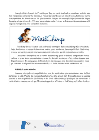 26 
Les spécialistes français de l’emailing ne font pas partie des leaders mondiaux, mais ils sont bien représentés sur le marché national, à l'image de SmartFocus (ex-Emailvision), Sarbacane ou SG Autorépondeur. Ils bénéficient du fait que le marché français est assez spécifique (accents en langue française, règles strictes des FAI pour les envois de mails...) et pas suffisamment important pour qu'il s'agisse d'une priorité pour les leaders mondiaux. 
Mailchimp est une solution SaaS d'envoi de campagnes d'email marketing et de newsletters, facile d'utilisation et mettant à disposition un très grand nombre de formats prédéfinis. Mailchimp propose une version gratuite pour des usages restreints, ainsi que diverses options payantes. 
La société s'est imposée sur le secteur de l'emailing grâce au fait que tout peut être réalisé en ligne et grâce à son automatisation poussée. Le logiciel suggère en effet, en fonction des taux de performances des campagnes, différents types de messages ainsi des stratégies adaptées en ce qui concerne la fréquence des nouveaux envois, à la durée d'attente avant une relance, etc. 
Publicités pour mobiles 
Les deux principales régies publicitaires pour les applications pour smartphones sont AdMob de Google et iAd d'Apple. La première bénéficie d'une plus grande part de marché, mais la seconde domine le marché publicitaire des iPhone et des iPad, cible davantage prisée par les annonceurs. Il existe d'autres concurrents tels que Mopub qui appartient à Twitter, et AdColony, spécialiste des jeux. 
 